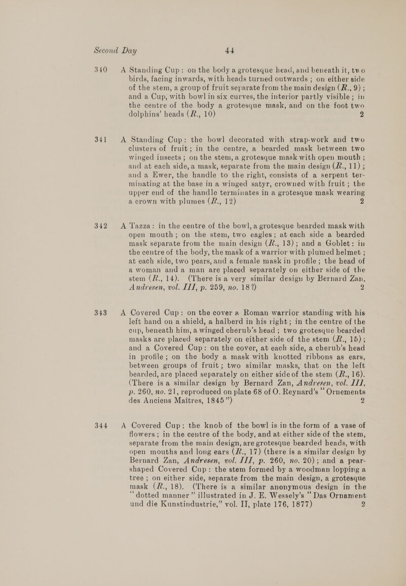 340 &lt;A Standing Cup: on the body a grotesque head, and beneath it, tno birds, facing inwards, with heads turned outwards ; on either side of the stem, a group of fruit separate from the main design (R., 9) ; and a Cup, with bowl in six curves, the interior partly visible; in the centre of the body a grotesque mask, and on the foot two dolphins’ heads (#., 10) 2 341 A Standing Cup: the bowl decorated with strap-work and two clusters of fruit; in the centre, a bearded mask between two winged insects; on the stem, a grotesque mask with open mouth ; aud at each side, a mask, separate from the main design (#., 11) ; and a Ewer, the handle to the right, consists of a serpent ter- minating at the base in a winged satyr, crowned with fruit; the upper end of the handle terminates in a grotesque mask wearing a crown with plumes (?2., 12) g 342 A T'azza: in the centre of the bow], a grotesque bearded mask with open mouth; on the stem, two eagles; at each side a bearded mask separate from the main design (#., 13); and a Goblet: in the centre of the body, the mask of a warrior with plumed helmet ; at each side, two pears, and a female mask in profile; the head of a woman anda man are placed separately on either side of the stem (?., 14). (There is a very similar design by Bernard Zan, Andresen, vol. III, p. 259, no. 18 2) 2 343 A Covered Cup: on the cover a Roman warrior standing with his left hand on a shield, a halberd in his right; in the centre of the cup, beneath him, a winged cherub’s head ; two grotesque bearded masks are placed separately on either side of the stem (Z., 15); and a Covered Cup: on the cover, at each side, a cherub’s head in profile; on the body a mask with knotted ribbons as ears, between groups of fruit; two similar masks, that on the left bearded, are placed separately on either side of the stem (R., 16). (There isa similar design by Bernard Zan, Andresen, vol. I1/, p. 260, no. 21, reproduced on plate 68 of O. Reynard’s ‘‘Ornements des Anciens Maitres, 1845”) 2 344 A Covered Cup: the knob of the bowl is in the form of a vase of flowers; in the centre of the body, and at either side of the stem, separate from the main design, are grotesque bearded heads, with open mouths and long ears (&amp;., 17) (there is a similar design by Bernard Zan, Andresen, vol. IIT, p. 260, no. 20); and a pear- shaped Covered Cup: the stem formed by a woodman lopping a tree ; on either side, separate from the main design, a grotesque mask (#., 18). (There is a similar anonymous design in the ‘dotted manner” illustrated in J. E. Wessely’s “Das Ornament und die Kunstindustrie,” vol. II, plate 176, 1877) 2