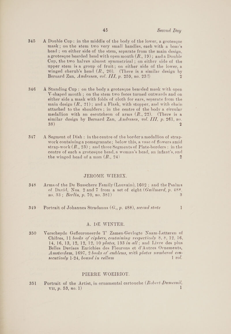 345 A Double Cup: in the middle of the body of the lower, a grotesque mask; on the stem two very small handles, each with a boar’s head ; on either side of the stem, separate from the main design, a grotesque bearded head with open mouth (#., 19); anda Double Cup, the two halves almost symmetrical ; on either side of the upper stem isa group of fruit; on either side of the lower, a winged cherub’s head (f., 20). (There is a similar design by Bernard Zan, Andresen, vol. ITT, p. 259, no. 23 2) Y, 346 &lt;A Standing Cup: on the body a grotesque bearded mask with open V-shaped mouth ; on the stem two faces turned outwards and on either side a mask with folds of cloth for ears, separate from the main design (#., 21); and a Flask, with stopper, and with chain attached to the shoulders; in the centre of the body a circular medallion with an escutcheon of arms (R., 22). (There is a similar design by Bernard Zan, Andresen, vol. ITI, p. 261, no. 38) 2 oe Wy A Segment of Dish: inthe centre of the border a medallion of strap- work containing a pomegranate; below this, a vase of flowers amid strap-work (#., 23) ; and three Segments of Plate-borders: in the centre of each a grotesque head, a woman’s head, an infant’s, and the winged head of a man (R., 24) 9 JEROME WIERIX. 348 Armsof the De Busschere Family (Louvain), 1602; and the Psalms of David, Nos. 2 and 7 from a set of eight (Guzlmard, p. 488. no. 33; Berlin, p. 70, no. 381) 3 349 Portrait of Johannes Stradanus (G., ». 488), second state 1 Ay OE AW LN EER. 350 Verscheyde Gefleuroneerde ‘I’ Zamen-Gevlogte Naam-Letteren of Chifres, 11 books of ciphers, containing respectively 8, &amp;, 12, 16, 14, 16, 13, 12, 12) 12; 10 plates, 133 27 all; and Javre des plus Belles Devises Enrichies des Fleurons et d’Autres Ornements, Amsterdam, 1697, 2 books of emblems, with plates numbered con- secutively 1-24, bound in vellum 1 vol. PIERRE WOEIRIOT. 351 Portrait of the Artist, in ornamental cartouche (Lobert-Dumesnil, VII, p. 53, no. 1) 1