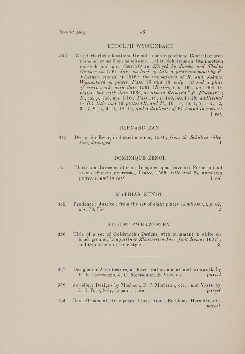 RUDOLPH WYSSENBACH. S40) Wunderbarliche kostliche Gemalt, ouch eigentliche Contrafacturen mancherley sch6nen gebetiwen...allen Schreyneren Stainmetzen nutzlich und gut, Getruckt zu Ziryeh by Jacobo und Thobia Geszner im 1561 Jar; on back of title a grotesque panel by P. Floetner, signed PF 1546; the monograms of R. and Johann Wayssenbach on plates, Pass. 16 and 18 only; at end a plate of strap-work, with date 1561 (Berlin, 1, p. 164, no. 1004, 16 plates,.but with date 1566, as also in Reimer’s “ P. Floetner” ; B., 1X, p. 168, nos. 1-10; Pass., 111, p. 449, nos. 11-19, additional to .B.) title and 16, plates (Band P10. 13. 1h 49 W712, 3,17, 8,14, 9,11, 18, 16, and a duplicate of 8), bound in morocco 1 vol. BERNARD ZAN., 353 = Design for Ewer, in dotted manner, 1581; from the Schultze collec- tion, damaged ] DOMINIQUE ZENOI. 354 Illustrium Jureconsultorum Imagines quae inveniri Potuerunt ad vivam effigiem expressae, Venice, 1569, title and 24 numbered plates, bound in calf 1 vol. MATHIAS ZUNDY. 355 Prudence; Justice; from the set of eight plates (Andresen, I, p. 42, nos. 73, 76) g AUGUST ZWERWESTEN. 356 ‘Title of a set of Goldsmith’s Designs, with ornament in white on black ground, Augustinus Zhurwesten Inve. fecit Romae 1602”; and two others in same style 3 357 Designs for Architecture, architectural ornament and ironwork, by P. da Caravaggio, J. O. Meissonier, E. Vico, ete. parcel 358 Jewellery Designs by Mosbach, F. J. Morisson, ctc.; and Vases by J. B. Toro, Saly, Lepautre, ete. parcel 359 Book Ornament, Title-pages, Illustrations, Emblems, Heraldry, ete. parcel