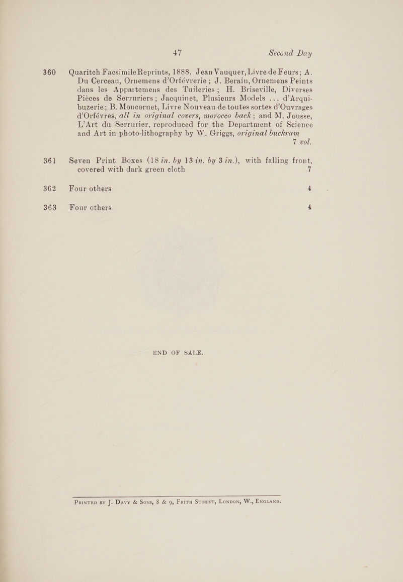 360 Quaritch Facsimile Reprints, 1888. Jean Vauquer, Livre de Feurs; A. Du Cerceau, Ornemens d’Orfévrerie ; J. Berain, Ornemens Peints dans les Appartemens des Tuileries; H. Briseville, Diverses Piéces de Serruriers; Jacquinet, Plusieurs Models ... d’Arqui- buzerie; B. Moncornet, Livre Nouveau de toutes sortes d’Ouvrages d’Orfévres, all in original covers, morocco back; and M. Jousse, L’Art du Serrurier, reproduced for the Department of Science and Art in photo-lithography by W. Griggs, or¢ginal buckram 7 vol. 361 Seven Print Boxes (18in. by 13 in. by 37n.), with falling front, covered with dark green cloth 7 362 Four others 4 363 Four others 4 END OF SALE. nT rp ne ee