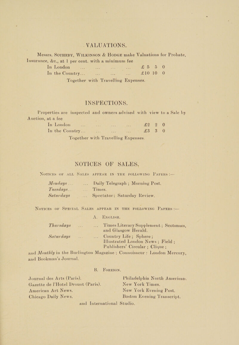 VALUA'TIONS. Messrs. SorHEBY, WILKINSON &amp; HopGr make Valuations for Probate, Insurance, &amp;e., at 1 per cent. with a minimum fee In London ee ea we i Or On 20 In the Country... oe tot a £10.10: 0 Together with Travelling Expenses. INSPECTIONS. Properties are inspected and owners advised with view to a Sale by Auction, at a fee In London “4 £2 In the Country... a: it woe Vogether with Travelling Expenses. OF bo 0 0 NOTICES OF SALES. Novices OF ALL SALES APPEAR IN: THE FOLLOWING PAPERS :— Mondays ... ... Daily Telegraph ; Morning Post. Tuesdays... Les: Saturdays ... Spectator; Saturday Review. NoricES OF SPECIAL SALES APPEAR IN THE FOLLOWING PAPERS :— A. ENGLISH. Thursdays... ... ‘Times Literary Supplement ; Scotsman, and Glasgow Herald. Saturdays... ... Country Life; Sphere ; Illustrated London News; Field ; Publishers’ Circular ; Clique ; and Monthly in the Burlington Magazine ; Counoisseur: Loudon Mercury, and Bookman’s Journal. B. FoREIGEN. Journal des Arts (Paris). Philadelphia North American. Gazette de Hotel Drouot (Paris). ~ New York Times. American Art News. New York Evening Post. Chicago Daily News. Boston Evening Transeript. and International Studio.