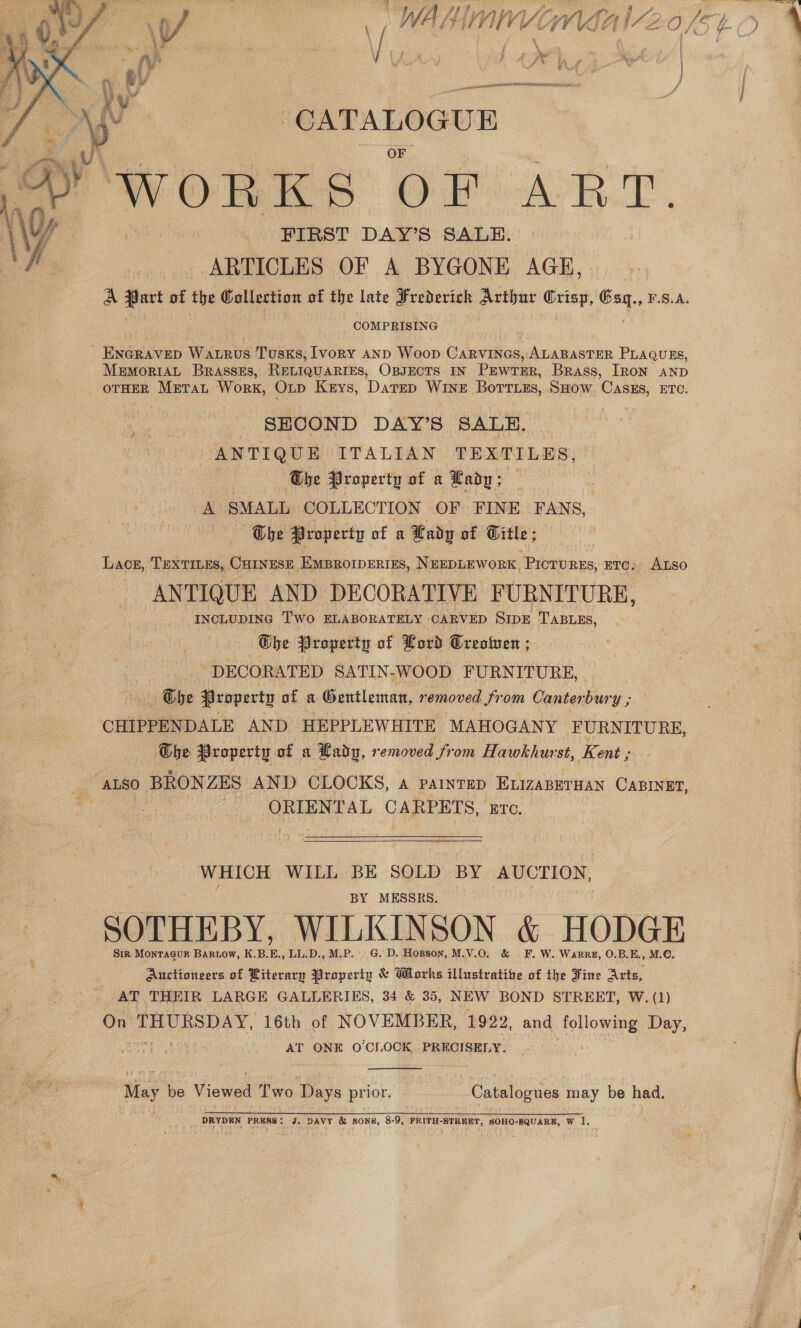 Se f ent ISI REDE SDONAESO f Ys ‘CATALOGUE WORKS OF ART. FIRST DAY’S SALE. ARTICLES OF A BYGONE AGE,  COMPRISING - ENGRAVED Watrvs Tusks, Ivory AND Woop en a ALABASTER PLAQUES, MeEmoRIAL BraAsseEs, RELIQUARIES, OBJECTS IN PEWTER, Brass, [Ron AND OTHER Mretrat Work, Op Keys, DarED WINE Borr.ss, SHOW ‘Casus, ETC. : SECOND DAY’S SALE. ANTIQUE ITALIAN TEXTILES, he Property of a Eady; et A SMALL COLLECTION OF FINE FANS, Ohbe Property of a Lady of Title: ; Lacs, ‘TEXTILES, CHINESE EMBROIDERIES, NEEDLEWORK, esis ETC, ALSO ANTIQUE AND DECORATIVE FURNITURE, INCLUDING Two ELABORATELY CARVED SIDE TABLES, Ghbe Property of Lord Treotuen ; “DECORATED SATIN-WOOD FURNITURE, — Tbe Property of a Gentleman, removed from Canter bury ; CHIPPENDALE AND HEPPLEWHITE MAHOGAN Y FURNITURE, Che Property of a Lady, removed from Hawkhurst, Kent ; “ALSO BRONZES AND CLOCKS, a parinrEp ELIZABETHAN CABINET | ORIENTAL CARPETS, ETC. b | WHICH WILL BE SOLD BY AUCTION, BY MESSRS. SOTHEBY, WILKINSON &amp; HODGE Sir Montagur BaRiow, EO LL.D., M.P. G. D. Hopson, M.V.0. &amp; F. W. Warrg, O.B.E., M.C. Auctioneers of Literary Property &amp; Works illustratibe of the Fine Arts, AT THEIR LARGE GALLERIES, 34 &amp; 35, NEW BOND STREET, W. (1) On THURSDAY, 16th of NOVEMBER, 1922, and following Day, AT ONE OCI OCK. PRECISELY.  May be Viewed Two Days prior. Catalogues may be had. _ DRYDEN PRESS: J. DAVY &amp; SONB, 8-9, FRITH-STREET, SOHO-8QUARE, W 1.