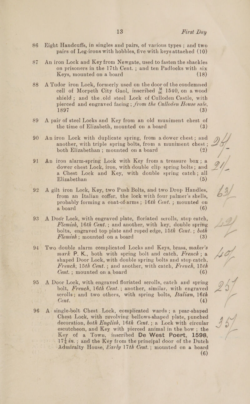 87 88 89 90 9] 93 94 95 96 13 first Day pairs of Leg-irons with hobbles, five with keys attached (10) An iron Lock and Key from Newgate, used to fasten the shackles on prisoners in the 17th Cent. ; and ten Padlocks with six Keys, mounted on a board (18) A Tudor iron Lock, formerly used on the door of the condemned cell of Morpeth City Gaol, inscribed jf 1540, on a wood shield ; and the old steel Lock of Culloden Castle, with pierced and engraved facing; j/vom the Culloden House sale, 1897 (3) A pair of steel Locks and Key from an old muniment chest of the time of Elizabeth, mounted on a board (3) An iron Lock with duplicate spring, from adower chest; and another, with triple spring bolts, from a muniment eheat ; both Bi gabethon: mounted on a board (2) An iron alarm-spring Lock with Key froma treasure box; a a Chest Lock and Key, with double spring catch; all Elizabethan (5) A gilt iron Lock, Key, two Push Bolts, and two Drop Handles, from an Italian coffer, the lock with four palmer’s shells, probably forming a coat-of-arms; 16¢h Cent. ; mounted on a board (6) A Doer Lock, with engraved plate, floriated scrolls, stop catch, Flemish, 16th Cent.; and another, with key, double spring bolts, engraved top plate and roped edge, 15th Cent.; both Flemish: mounted on a board (3) Two double alarm complicated Locks and Keys, brass, maker’s mark P. K., both with spring bolt and catch, Mrench ; a shaped Door Lock, with double spring bolts and stop catch, French, 15th Cent. ; and another, with catch, French, 15th Cent. ; mounted on a board (6) A Door Lock, with engraved floriated scrolls, catch and spring bolt, Mrench, 16th Cent.; another, similar, with engraved scrolls; and two others, with spring bolts, Jtalian, 16th Cent. (4) A: single-bolt. Chest Lock, complicated wards; a pear-shaped Chest Lock, with revolving bellows-shaped plate, punched decoration, both English, 16th Cent.; a Lock with circular escutcheon, and Key with pierced animal in the bow; the . Key of a Town, inseribed De West Poert, 1598, _174%n. ; and the Key from the principal door of the Dutch Admiralty. House, arly 17th Cent.; mounted on a board (6) ed r