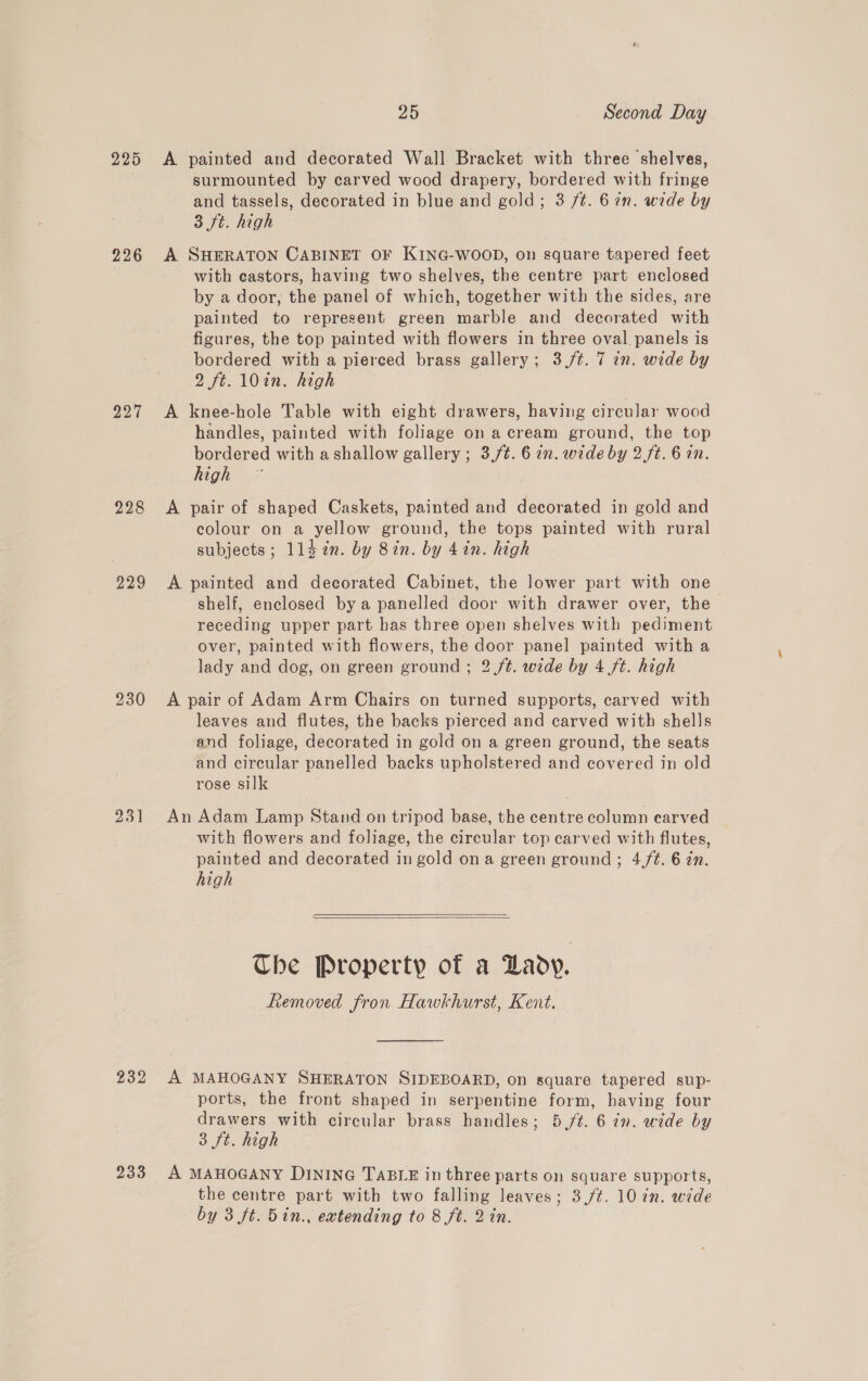 225 226 227 228 229 230 231 25 Second Day A painted and decorated Wall Bracket with three shelves, surmounted by carved wood drapery, bordered with fringe and tassels, decorated in blue and gold; 3 /t. 6 in. wide by 3 ft. high A SHERATON CABINET OF KING-WOOD, on square tapered feet with castors, having two shelves, the centre part enclosed by a door, the panel of which, together with the sides, are painted to represent green marble and decorated with figures, the top painted with flowers in three oval panels is bordered with a pierced brass gallery; 3./¢. 7 7n. wide by 2 ft. 10in. high A knee-hole Table with eight drawers, having circular wood handles, painted with foliage on a cream ground, the top bordered with a shallow gallery ; 3./t. 6 in. wede by 2. ft. 6 an. high A pair of shaped Caskets, painted and decorated in gold and colour on a yellow ground, the tops painted with rural subjects; 114 in. by 8in. by 4in. high A painted and decorated Cabinet, the lower part with one shelf, enclosed by a panelled door with drawer over, the receding upper part has three open shelves with pediment over, painted with flowers, the door panel painted with a lady and dog, on green ground ; 2 ft. wide by 4 ft. high A pair of Adam Arm Chairs on turned supports, carved with leaves and flutes, the backs pierced and carved with shells and foliage, decorated in gold on a green ground, the seats and circular panelled backs upholstered and covered in old rose silk An Adam Lamp Stand on tripod base, the centre column earved with flowers and foliage, the circular top carved with flutes, painted and decorated in gold ona green ground; 4,f/¢. 6 zn. high   Che Property of a Lady. hemoved fron Hawkhurst, Kent. ports, the front shaped in serpentine form, having four drawers with circular brass handles; 5./t. 6 in. wide by 3 ft. high the centre part with two falling leaves; 3,/¢. 10 in. wide