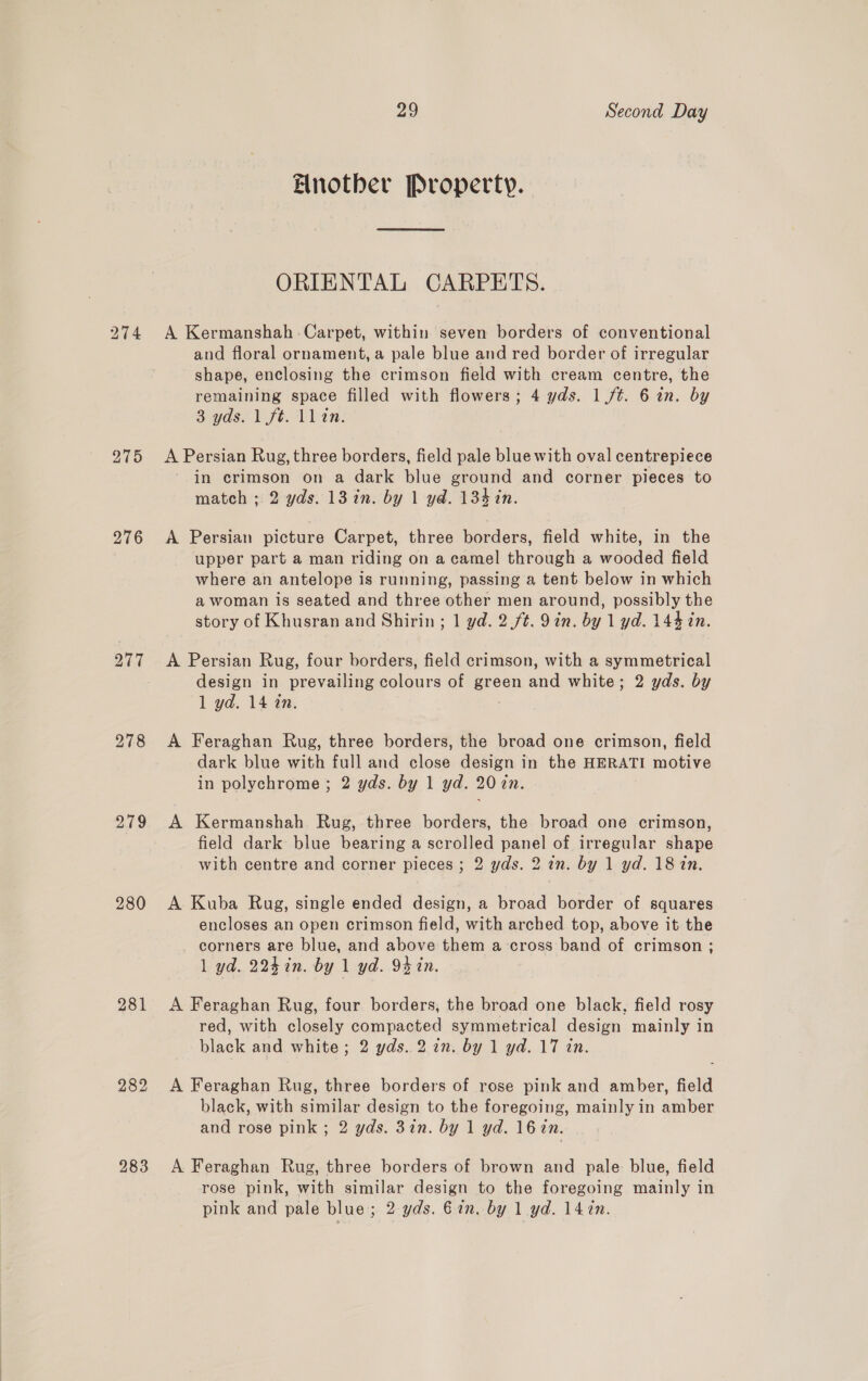 275 276 278 2.79 280 281 282 283 29 Second Day Another Property. ORIENTAL CARPETS. A Kermanshah -Carpet, within seven borders of conventional and floral ornament, a pale blue and red border of irregular shape, enclosing the crimson field with cream centre, the remaining space filled with flowers; 4 yds. 1 /t. 6 in. by 3 yds. 1 ft. llin. A Persian Rug, three borders, field pale blue with oval centrepiece in crimson on a dark blue ground and corner pieces to match ; 2 yds. 13 in. by 1 yd. 134 in. A Persian picture Carpet, three borders, field white, in the upper part a man riding on a camel through a wooded field where an antelope is running, passing a tent below in which a woman is seated and three other men around, possibly the story of Khusran and Shirin; 1 yd. 2 ft. 9in. by 1 yd. 144 tn. A Persian Rug, four borders, field crimson, with a symmetrical design in prevailing colours of green and white; 2 yds. by 1 yd. 14 in. A Feraghan Rug, three borders, the broad one crimson, field dark blue with full and close design in the HERATI motive in polychrome; 2 yds. by 1 yd. 20 7n. A Kermanshah Rug, three borders, the broad one crimson, field dark blue bearing a scrolled panel of irregular shape with centre and corner pieces ; 2 yds. 2 an. by 1 yd. 18 in. A Kuba Rug, single ended design, a broad border of squares encloses an open crimson field, with arched top, above it the corners are blue, and above them a cross band of crimson ; 1 yd. 2247in. by 1 yd. 94 in. A Feraghan Rug, four borders, the broad one black, field rosy red, with closely compacted symmetrical design mainly in black and white; 2 yds. 2 in. by 1 yd. 17 in. A Feraghan Rug, three borders of rose pink and amber, field black, with similar design to the foregoing, mainly in amber and rose pink ; 2 yds. 3in. by 1 yd. 16 in. A Feraghan Rug, three borders of brown and pale blue, field rose pink, with similar design to the foregoing mainly in