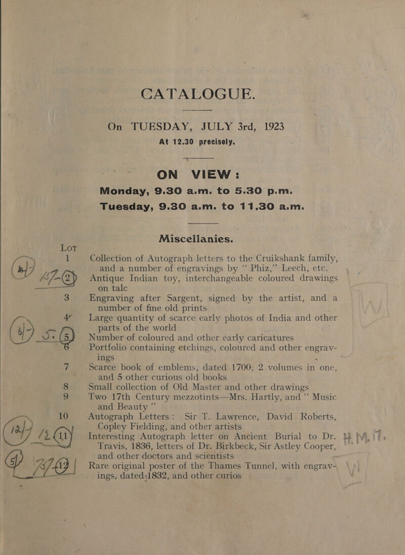   CATALOGUE. On TUESDAY, JULY 3rd, 1923 At 12.30 precisely. ON VIEW: © Monday, 9.30 a.m. to 5.30 p.m. Tuesday, 9.30 a.m. to 11,30 a.m. Misceilanies. Collection of Autograph letters to the Cruikshank family, and a number of engravings by “‘ Phiz,’”’ Leech, etc. Antique Indian toy, interchangeable coloured drawings on talc Engraving after Sargent, signed by the artist, and a number of fine old prints Large quantity of scarce early photos of India and other parts of the world Number of coloured and other early caricatures Portfolio containing etchings, coloured and other ee ings and 5 other curious old books Small collection of Old Master and other drawings Two 17th Century mezzotints—Mrs. Hartly, and “‘ Music and Beauty ” mnrtoerapl:. Letters: 4 Siri fF. Pea ohen David Roberts, Copley Fielding, and other artists Interesting Autograph letter on Ancient Burial to Dr. Travis, 1836, letters of Dr. Birkbeck, Sir Astley Cooper, and other doctors and scientists Rare original poster of the Thames Tunnel, with engrav- ings, dated:1832, and other curios