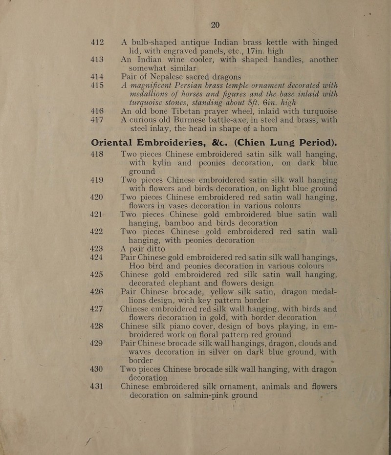 412 413 414 415 416 417 20 A bulb-shaped antique Indian brass kettle with hinged lid, with engraved panels, etc., 17in. high An Indian wine cooler, with shaped handles, another somewhat similar Pair of Nepalese sacred dragons A magnificent Persian brass temple ornament decorated with medallions of horses and figures and the base inlaid with turquoise stones, standing about 5ft. 6in. high An old bone Tibetan prayer wheel, inlaid with turquoise A curious old Burmese battle-axe, in steel and brass, with steel inlay, the head in shape of a horn © 418 419 420 421 422 423 424 425 426 427 428 429 430 431 Two pieces Chinese embroidered satin silk wall hanging, with kylin and peonies decoration, on dark blue ground Two pieces Chinese embroidered satin silk wall hanging with flowers and birds decoration, on light blue ground Two pieces Chinese embroidered red satin wall hanging, flowers in vases decoration in various colours Two. pieces Chinese gold embroidered blue satin wall hanging, bamboo and birds decoration Two pieces Chinese gold embroidered red satin wall hanging, with peonies decoration A pair ditto Pair Chinese gold embroidered red satin silk sell hangings, Hoo bird and peonies decoration in various colours Chinese gold embroidered red silk satin wall hanging, decorated elephant and flowers design Pair Chinese brocade, yellow silk satin, dragon medal- lions design, with key pattern border Chinese embroidered red silk wal! hanging, with birds and flowers decoration in gold, with border decoration Chinese silk piano cover, design of boys playing, in em- broidered work on floral pattern red ground Pair Chinese brocade silk wall hangings, dragon, clouds and waves decoration in silver on dark blue ground, with border Two pieces Chinese brocade silk wall hanging, with drizen decoration Chinese embroidered silk ornament, animals and flowers decoration on salmin-pink ground s