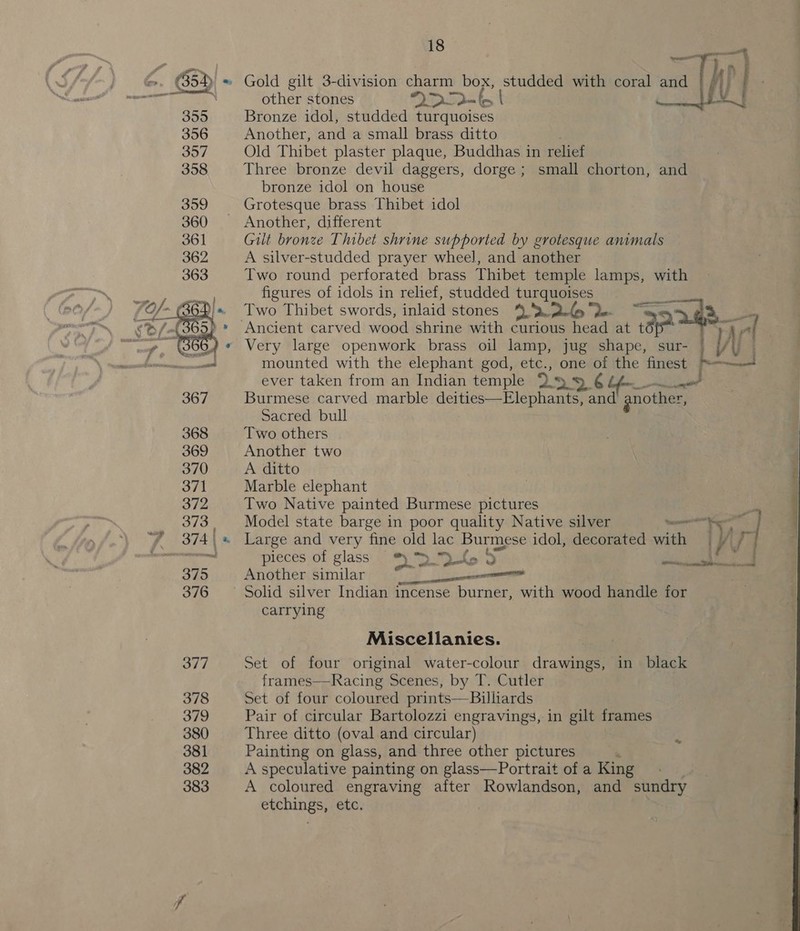 355 356 357 358  18 ae ane gay : } as, i other stones Smo. [V | Bronze idol, studded turquoises Another, and a small brass ditto . Old Thibet plaster plaque, Buddhas in relief Three bronze devil daggers, dorge ; small chorton, and bronze idol on house Grotesque brass Thibet idol Another, different Gilt bronze Thibet shrine supported by grotesque animals A silver-studded prayer wheel, and another Two round perforated brass Thibet temple lamps, with figures of idols in relief, studded turquoises Two Thibet swords, inlaid stones nae De ~s PP me rtf ' Very large openwork brass oil lamp, jug shape, sur- | Vi mounted with the elephant god, etc., one of the finest “= al ever taken from an Indian temple > < Lis ad Burmese carved marble deities—Elephants, and gnother, Sacred bull Two others Another two A ditto Marble elephant Two Native painted Burmese pictures Model state barge in poor quality Native silver anil cane i ~—— - : ee ee | pieces of glass * ™f5 9 Another similar Pe pe Solid silver Indian incense burner, with wood handle for carrying Miscellanies. Set of four original water-colour drawings, in black frames—Racing Scenes, by T. Cutler Set of four coloured prints—Billiards Pair of circular Bartolozzi engravings, in gilt frames Three ditto (oval and circular) Painting on glass, and three other pictures A speculative painting on glass—Portrait of a King A coloured engraving after Rowlandson, and sundry etchings, etc. | 
