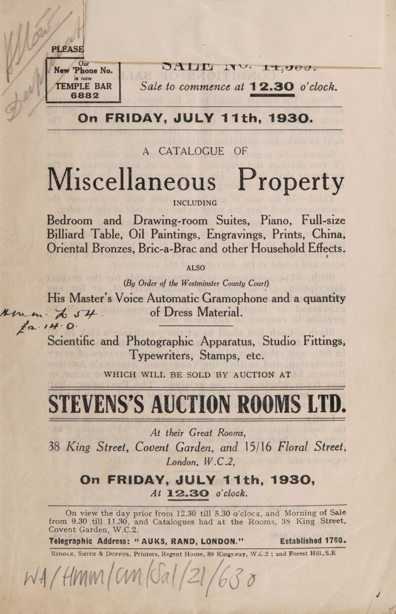  | | y Nes Phone No. 2; SATII iv ETUC Lu rd ig now ; 4 a /TEMPLE BAR Sale to commence at 12.30 o'clock. 1,1) e6ss2 On FRIDAY, JULY 11th, 1930.  A CATALOGUE OF Miscellaneous Property INCLUDING Bedroom and Drawing-room Suites, Piano, Full-size Billiard Table, Oil Paintings, Engravings, Prints, China, Oriental Bronzes, Bric-a-Brac and other Household Effects. ALSO (By Order of the Westminster County Court) His Master’s Voice Automatic Gramophone and a quantity we: J4#: O- Scientific and Photographic Apparatus, Studio Fittings, Typewriters, Stamps, etc. WHICH WILL BE SOLD BY AUCTION AT STEVENS’S AUCTION ROOMS LTD. At their Great Rooms, 38 King Street, Covent Garden, and 15/\6 Floral Street, London, W.C.2, On FRIDAY, JULY 11th, 1930, At 12.30 o'clock.  On view the day prior from 12.30 till 5.30 o’clocx, and Morning of Saie from 9.30 till 11.30, and Catalogues had at the Rooms, 38 King Street, Covent Garden, W.C.2. Telegraphic Address: ‘“‘ AUKS, RAND, LONDON.”’ Established 1760. Rippte, Smita &amp; Durrus, Printers, Regent House, 89 Kingsway, W.C.2 ; and Forest Hill,S.E ry ih f Ze 7 ee, aie Tha Mi Wy Af) / (4 Ni Vidal [2 } / tS ) j 8 Ly J 