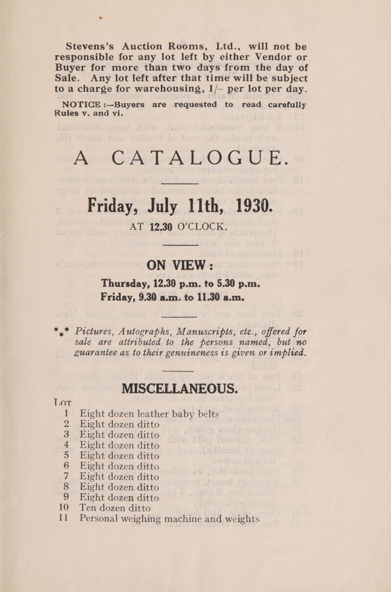 Stevens’s Auction Rooms, Ltd., will not be responsible for any lot left by either Vendor or Buyer for more than two days from the day of Sale. Any lot left after that time will be subject to a charge for warehousing, 1/- per lot per day. NOTICE :—Buyers are requested to read carefully Rules v. and vi. coh A CATALOGUE. Friday, July 11th, 1930. AT 12,30 O'CLOCK. | ON VIEW: Thursday, 12.30 p.m. to 5.30 p.m. Friday, 9.30 a.m. to 11.30 a.m.  *,* Pictures, Autographs, Manuscripts, ete., offered for sale are attributed to the persons named, but no guarantee as to their genutneness is given or implied.  MISCELLANEOUS. Fight dozen leather HEPY belts Fight dozen ditto Eight dozen ditto nage ae, Eight dozen ditto ~~ yee ae Eight dozen ditto i Eight dozen ditto Eight dozen ditto Eight dozen ditto Eight dozen ditto Ten dozen ditto . | Personal weighing machine and. weights o 2 pa =—OOM NAA WNH — a