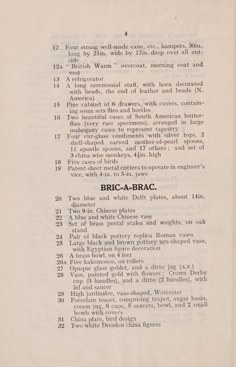 124 13 14 iS 16 17 18 19 20 21 22, 23 24 25 26 26A Hal 28 29 30 31 32 4 long by 2lin. wide by 17in. deep over all out- side be ; “British Warm” overcoat, morning coat and vests | A refrigerator A long ceremonial. staff, with horn decorated with beads, the end of leather and beads (N. America) | : Pine cabinet of 6 drawers, with covers, contain- ing some sets flies and beetles Two beautiful cases of South American butter- flies (very rare specimens), arranged in large mahogany cases to represent tapestry Four cut-glass condiments with silver tops, 2 shell-shaped carved mother-of-pearl spoons, 11 apostle spoons, and 17 others; and set of 3 china wise monkeys, 44in. high Five cases of birds Patent sheet metal cutters to operate in engineer's vice, with 4-in. to 5-in. jaws BRIC-A-BRAC. Two blue and white Delft plates, about I[4in. diameter Two 9-in. Chinese plates A blue and white Chinese vase Set of brass postal scales and weights, on oak stand Pair of black pottery replica Roman vases Large black and brown pottery urn-shaped vase, with Egyptian figure decoration A brass bowl, on 4 feet Five kakemonos, on rollers Opaque glass goblet, and a ditto jug (A.F.) Vase, painted gold with flowers ; Crown Derby cup (3 handles), and a ditto (2 handles), with lid and saucer High jardiniére, vase-shaped, Worcester Porcelain teaset, comprising teapot, sugar basin, cream jug, 6 cups, 5 saucers, bowl, and 2.small bowls with covers China plate, bird design Two white Dresden china figures