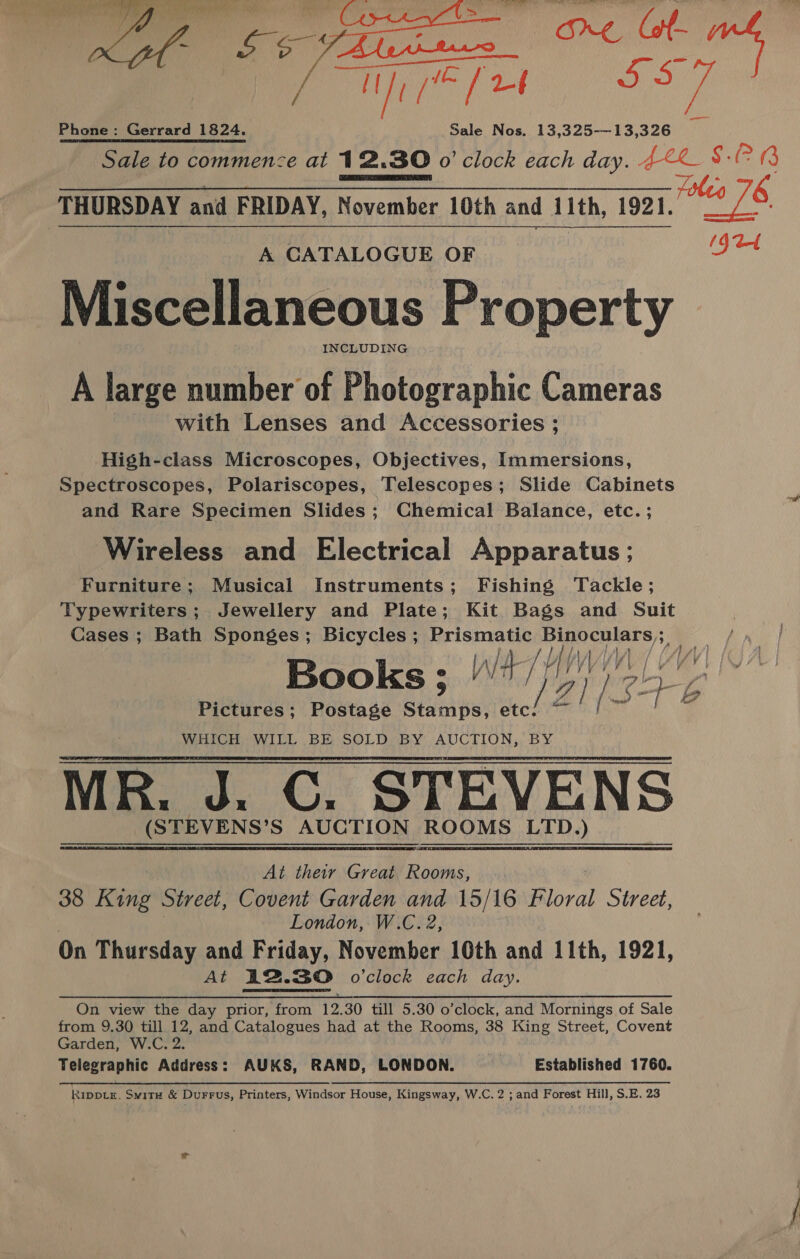 Oe ae  @ Bi tence . 0 Waal ao nae: Phone: Gerrard 1824. Sale Nos. 13,325-—13,326 &gt; Sale to commence at 12.30 o'clock each day. AE SG Ee THURSDAY and FRIDAY, November 10th and 1ith, 1921. is 76 (Jat  A CATALOGUE OF Miscellaneous Property INCLUDING A large number of Photographic Cameras with Lenses and Accessories ; High-class Microscopes, Objectives, Immersions, Spectroscopes, Polariscopes, Telescopes; Slide Cabinets and Rare Specimen Slides; Chemical Balance, etc. ; Wireless and Electrical Apparatus ; Furniture; Musical Instruments; Fishing Tackle; Typewriters ;. Jewellery and Plate; Kit. Bags and Suit Cases ; Bath Sponges; Bicycles ; ee ae WWM ;, Books ; pre A Wit 14 atk ‘\ 2! Ly Pictures; Postage Besaiel Bel WHICH WILL BE SOLD BY AUCTION, BY MR. J. C. STEVENS (STEVENS’S AUCTION ROOMS LTD.)  At their Great Rooms, 38 King Street, Covent Garden and 15/16 Boral Street, London, W.C. 2, On Thursday and Friday, November 10th and 11th, 1921, : At A2.30 o'clock each day. On view the day prior, from 12, 30 till 5.30 o’clock, and Mornings of Sale from 9.30 till 12, tna Catalogues had at the Rooms, 38 King Street, Covent Garden, W.C. 2. Telegraphic Address: AUKS, RAND, ‘LONDON. Established 1760. RippLE. Sw1TH &amp; Durrus, Printers, Windsor House, Kingsway, W.C. 2 ; and Forest Hill, S.E. 23