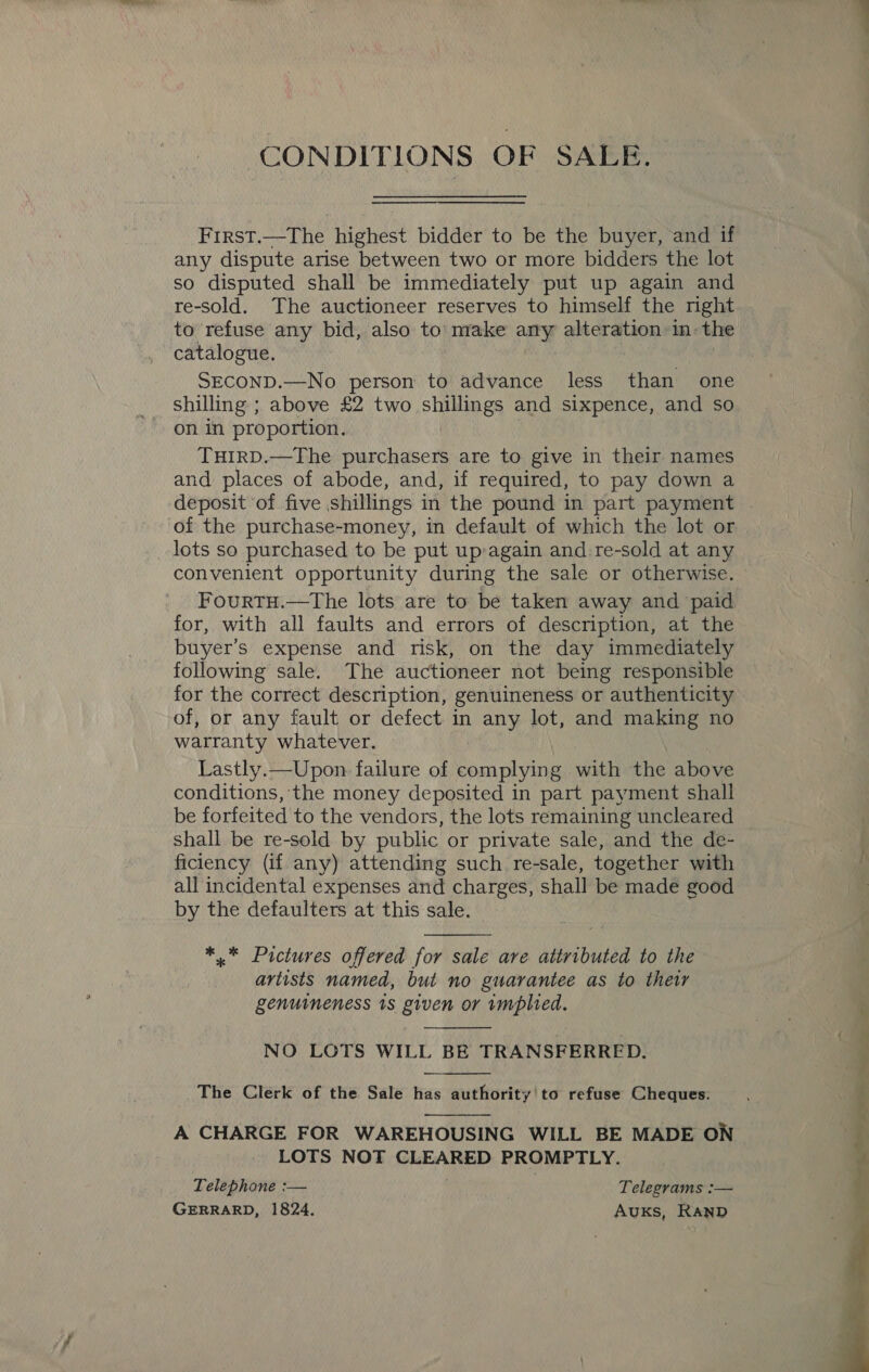 CONDITIONS OF SALE  First.—The highest bidder to be the buyer, and if any dispute arise between two or more bidders the lot so disputed shall be immediately put up again and re-sold. The auctioneer reserves to himself the right to refuse any bid, also to’ make any alteration: in: the catalogue. SEconD.—No person to advance less than one shilling ; above £2 two shillings and sixpence, and so on in proportion. THIRD.—The purchasers are to give in their names and places of abode, and, if required, to pay down a deposit of five shillings in the pound in part payment of the purchase-money, in default of which the lot or lots so purchased to be put up:again and: re-sold at any convenient opportunity during the sale or otherwise. Fourtu.—The lots are to be taken away and paid for, with all faults and errors of description, at the buyer’s expense and risk, on the day immediately following sale. The auctioneer not being responsible for the correct description, genuineness or authenticity of, or any fault or defect in any lot, and making no warranty whatever. Lastly.—Upon failure of complying with the above conditions, the money deposited in part payment shall be forfeited to the vendors, the lots remaining uncleared _ shall be re-sold by public or private sale, and the de- ficiency (if any) attending such. re-sale, together with all incidental expenses and charges, shall be made good by the defaulters at this sale.  ** Pictures offered for sale are attributed to the artists named, but no guarantee as to their genuineness 1s given or implied.  NO LOTS WILL BE TRANSFERRED. The Clerk of the Sale has authority'to refuse Cheques:   A CHARGE FOR WAREHOUSING WILL BE MADE ON LOTS NOT mae PROMPTLY. Telephone :— Telegrams :— GERRARD, 1824. Auks, RAND 