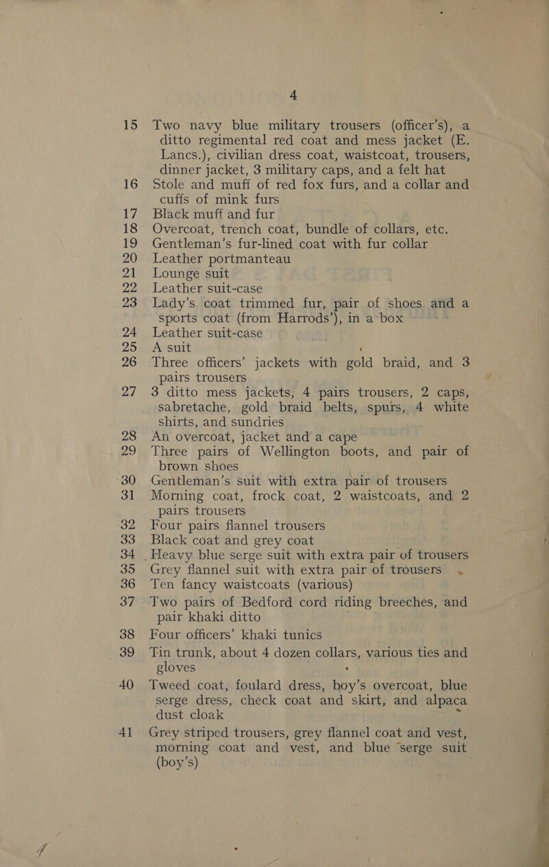 15 16 7, 18 19 20 Zi 22 23 24. 295 26 27 28 29 30 31 32 33 34 395 36 37 38 39 40 4} “ Two navy blue military trousers (officer’s), a ditto regimental red coat and mess jacket (E. Lancs.), civilian dress coat, waistcoat, trousers, dinner jacket, 3 military caps, and a felt hat Stole and muff of red fox furs, and a collar and cuffs of mink furs Black muff and fur Overcoat, trench coat, bundle of collars, etc. Gentleman’s fur-lined coat with fur collar Leather portmanteau Lounge suit Leather suit-case Lady’s coat trimmed fur, pair of shoes and a sports coat (from Harrods’), in a*box ~ Leather suit-case A suit ‘ Three officers’ jackets with gold braid, and 3 pairs trousers 3 ditto mess jackets, 4 pairs trousers, 2 caps, sabretache, gold braid belts, spurs, 4 white shirts, and sundries An overcoat, jacket and a cape Three pairs of Wellington boots, and pair of brown shoes Gentleman's suit with extra pair of trousers Morning coat, frock coat, 2 waistcoats, and 2 pairs trousers Four pairs flannel trousers Black coat and grey coat Grey flannel suit with extra pair of trousers . Ten fancy waistcoats (various) Two pairs of Bedford cord riding breeches, and pair khaki ditto Four officers’ khaki tunics Tin trunk, about 4 dozen collars, various ties and gloves | : Tweed coat, foulard dress, boy’s overcoat, blue serge dress, check coat and skirt, and alpaca dust cloak . Grey striped trousers, grey flannel coat and vest, morning coat and vest, and blue ‘serge suit (boy's) 