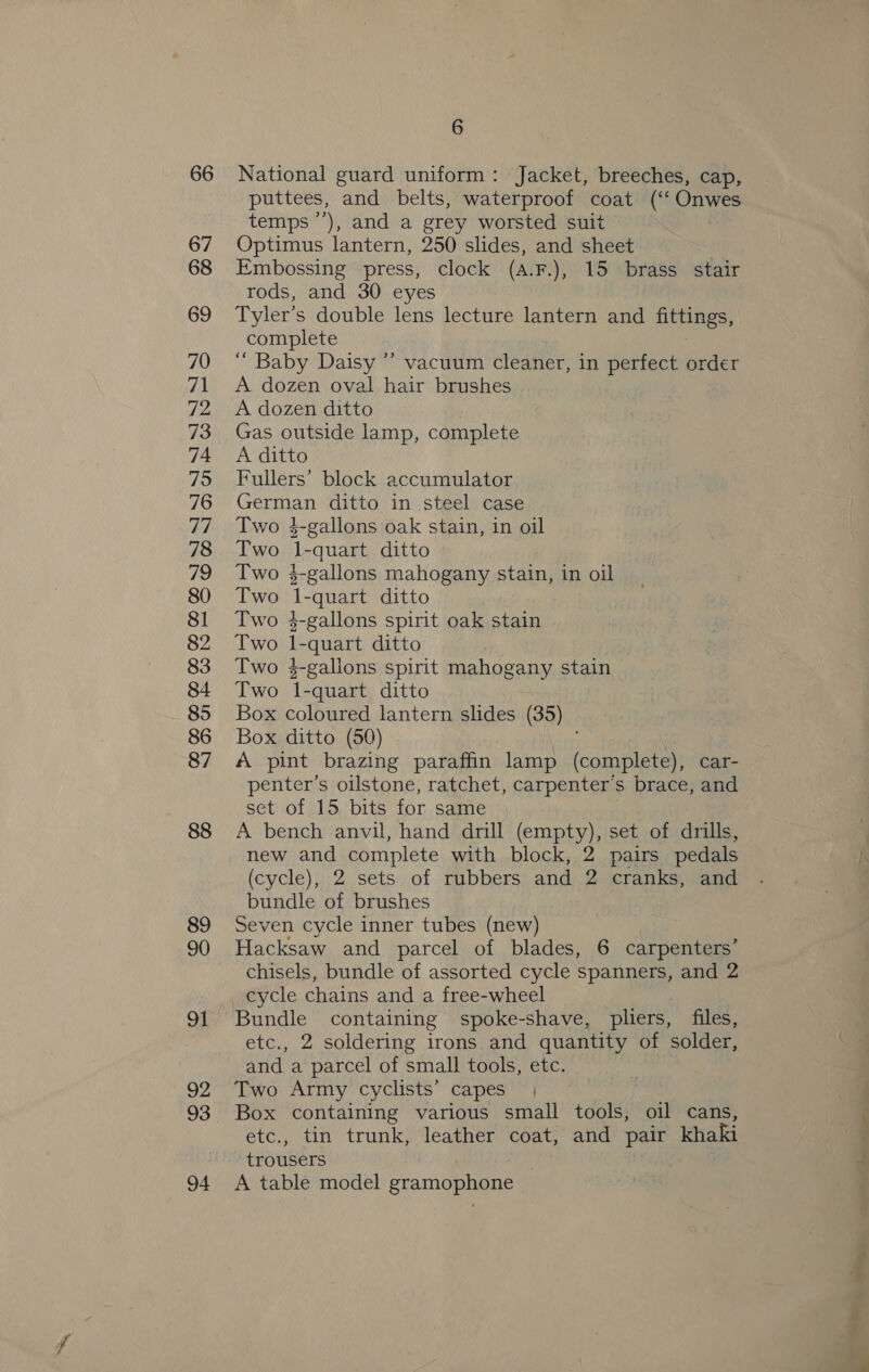 88 89 90 91 92 93 94 6 National guard uniform: Jacket, breeches, cap, puttees, and belts, waterproof coat (‘‘ Onwes temps ’’), and a grey worsted suit Optimus lantern, 250 slides, and sheet Embossing press, clock (a.F.), 15 brass stair rods, and 30 eyes Tyler’s double lens lecture lantern and fittings, complete “ Baby Daisy ”’ vacuum cleaner, in perfect order A dozen oval hair brushes A dozen ditto Gas outside lamp, complete A ditto Fullers’ block accumulator German ditto in steel case Two 4-gallons oak stain, in oil Two l-quart ditto Two $-gallons mahogany stain, in oil Two 1-quart ditto Two $-gallons spirit oak stain Two l1-quart ditto Two $-gallons spirit mahogany stain Two 1-quart ditto Box coloured lantern slides (35) Box ditto (50) A pint brazing paraffin lamp (complete), car- penter’s oilstone, ratchet, carpenter's brace, and set of 15 bits for same A bench anvil, hand drill (empty), set of drills, new and complete with block, 2 pairs pedals (cycle), 2 sets of rubbers and 2 cranks, and bundle of brushes Seven cycle inner tubes (new) Hacksaw and parcel of blades, 6 carpenters’ chisels, bundle of assorted cycle spanners, and 2 cycle chains and a free-wheel Bundle containing spoke-shave, pliers, files, etc., 2 soldering irons and quantity of solder, and a parcel of small tools, etc. Two Army cyclists’ capes | Box containing various small tools, oil cans, etc., tin trunk, leather coat, and pair khaki trousers A table model gramophone