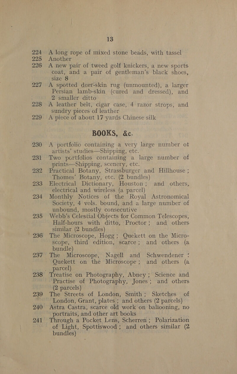224 225 226 227 228 235 236 237 239 240 241 13 A long rope of mixed stone beads, with tassel Another A new pair of tweed golf knickers, a new sports coat, and a pair of gentleman’s black shoes, size 8 A spotted deer-skin rug (unmounted), a larger Persian lamb-skin (cured and dressed), and 2 smaller ditto A leather belt, cigar case, 4 razor strops, and. sundry pieces of leather A piece of about 17 yards Chinese silk BOOKS, &amp;c. A portfolio containing a very large number of artists’ studies—Shipping, etc. Two portfolios containing a large number of prints—Shipping, scenery, etc. Practical Botany, Strassburger and Hillhouse ; Thomes’ Botany, etc. (2 bundles) Electrical Dictionary, Houston; and _ others, electrical and wireless (a parcel) Monthly Notices of the Royal Astronomical Society, 4 vols. bound, and a large number of unbound, mostly consecutive Webb's Celestial Objects for Common Telescopes, Half-hours with ditto, ‘Proctor; and others similar (2 bundles) The Microscope, Hogg; Quekett on the Micro- scope, third edition, scarce; and others (a bundle) The Microscope, Nagell and Schwendener ‘ Quekett on the Microscope ; and others (a parcel) Treatise on Photography, Abney ; Science and ‘Practise of Photography, Jones; and others (2 parcels) London, Grant, plates ; and others (2 parcels) Astra Castra, scarce old work on ballooning, no portraits, and other art books Through a Pocket Lens, Scherren ; Polarization of Light, Spottiswood ; and others similar (2 bundles)