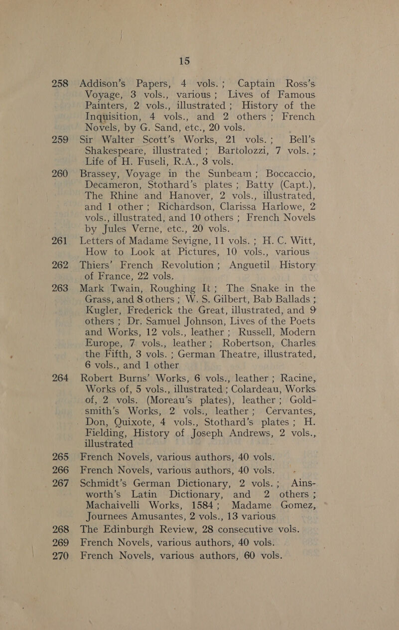 259 260 261 262 263 264 265 266 _ 267 268 269 270 15 Addison’s Papers, 4 vols.; Captain Ross’s Voyage, 3 vols., various; Lives of Famous Painters, 2 vols., illustrated; History of the Inquisition, 4 vols., and 2 others; French Novels, by G. Sand, etc., 20 vols. Sir Walter Scott’s Works, 21 vols.; Bell’s Shakespeare, illustrated ; Bartolozzi, 7 vols. ; Life of H. Fuseli, R.A., 3 vols. Brassey, Voyage in the Sunbeam; Boccaccio, Decameron, Stothard’s plates; Batty (Capt.), The Rhine and Hanover, 2 vols., illustrated, and 1 other; Richardson, Clarissa Harlowe, 2 vols., illustrated, and 10 others ; French Novels by Jules Verne, etc., 20 vols. Letters of Madame Sevigne, 11 vols. ; H.C. Witt, How to Look at Pictures, 10 vols., various Thiers’ French Revolution; Anguetil History of France, 22 vols. Mark Twain, Roughing It; The Snake in the Grass, and 8 others; W.S. Gilbert, Bab Ballads ; Kugler, Frederick the Great, illustrated, and 9 others ; Dr. Samuel Johnson, Lives of the Poets and Works, 12 vols., leather ; Russell, Modern Europe, 7 vols., leather; Robertson, Charles the Fifth, 3 vols. ; German Theatre, illustrated, 6 vols., and 1 other Robert Burns’ Works, 6 vols., leather ; Racine, Works of, 5 vols., illustrated ; Colardeau, Works. of, 2 vols. (Moreau’s plates), leather ; Gold- smith’s Works, 2 vols., leather; Cervantes, Fielding, History of Joseph Andrews, 2 vols., illustrated ) French Novels, various authors, 40 vols. French Novels, various authors, 40 vols. Schmidt’s German Dictionary, 2 vols.; Ains- worth’s Latin Dictionary, and 2 others ; Machaivelli Works, 1584; Madame Gomez, Journees Amusantes, 2 vols., 13 various The Edinburgh Review, 28 consecutive vols. French Novels, various authors, 40 vols. French Novels, various authors, 60 vols.