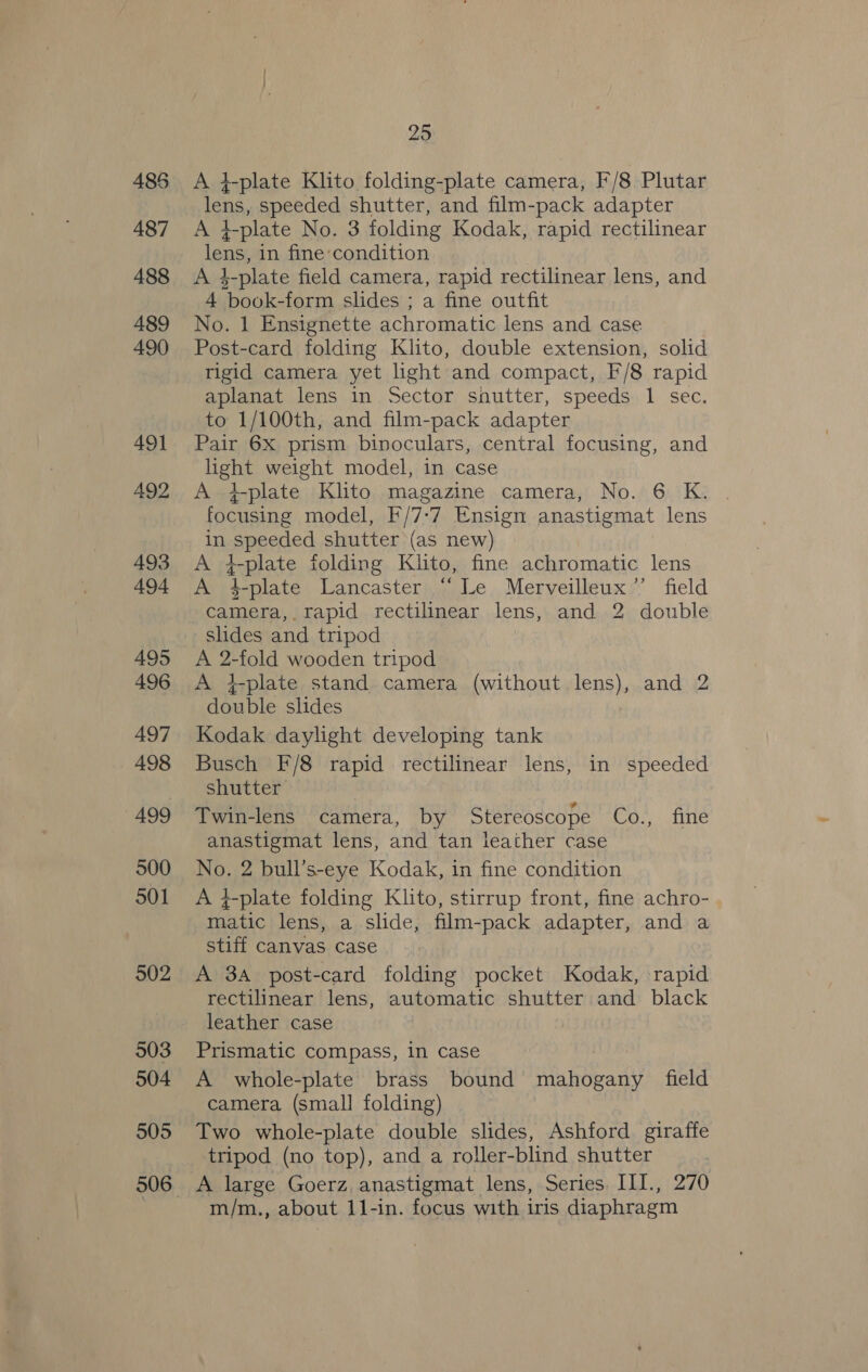 485 487 488 489 490 491 492 493 494 495 496 497 498 499 500 501 902 903 504 505 25 A }-plate Klito folding-plate camera, F/8 Plutar lens, speeded shutter, and film-pack adapter A +plate No. 3 folding Kodak, rapid rectilinear lens, in fine:condition A 4-plate field camera, rapid rectilinear lens, and 4 book-form slides ; a fine outfit No. 1 Ensignette achromatic lens and case Post-card folding Klito, double extension, solid rigid camera yet light and compact, F/8 rapid aplanat lens in Sector shutter, speeds 1 sec. to 1/100th, and film-pack adapter Pair 6X prism binoculars, central focusing, and light weight model, in case A +plate Klito magazine camera, No. 6 K. focusing model, F/7-:7 Ensign anastigmat lens in speeded shutter (as new) A }-plate folding Klito, fine achromatic lens A 4-plate Lancaster “Le Merveilleux”’’ field camera, rapid rectilinear lens, and 2 double slides and tripod A 2-fold wooden tripod A }-plate stand camera (without lens), and 2 double slides Kodak daylight developing tank Busch F/8 rapid rectilinear lens, in speeded shutter Twin-lens camera, by Stereoscope Mike atte anastigmat lens, and tan leather case No. 2 bull’s-eye Kodak, in fine condition A 4-plate folding Klito, stirrup front, fine achro- matic lens, a slide, film-pack adapter, and a stiff canvas case A 3A post-card folding pocket Kodak, rapid rectilinear lens, automatic shutter and black leather case Prismatic compass, in case A whole-plate brass bound mahogany field camera (small folding) Two whole-plate double slides, Ashford giraffe tripod (no top), and a roller-blind shutter A large Goerz, anastigmat lens, Series. III., 270 m/m., about 11-in. focus with iris diaphragm