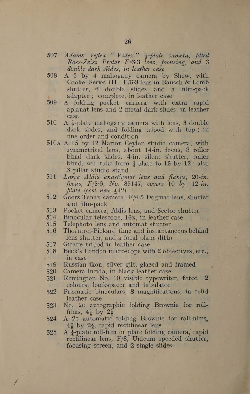 507 508 509 510 SIOA S11 512 513 o14 515 516 517 518 519 520 521 522 523 524 525 26 Adams’ reflex “ Videx’’ 4-plate camera, fitted Ross-Zeiss Protar F/6-3 lens, focusing, and 3 double dark slides, in leather case A 5 by 4 mahogany camera by Shew, with Cooke, Series III., F/6-3 lens in Bausch &amp; Lomb shutter, 6 double slides, and a_ film-pack adapter ; complete, in leather case A folding pocket camera with extra rapid aplanat lens and 2 metal dark slides, in leather case A 4-plate mahogany camera with lens, 3 Sih dark slides, and folding tripod with top ; fine order and condition A 15 by 12 Marion Ceylon studio camera, with symmetrical lens, about 14-in. focus, 3 roller blind dark ‘slides, 4-in. silent shutter, roller blind, will take from +plate to 15 by 12; also 3 pillar studio stand Large Aldis anastigmat lens and flange, 20-in. focus, F/5-6, No. 85147, covers 10 by 12-in. plate (cost new £42) Goerz Tenax camera, F/4-5 Dogmar lens, shutter and film-pack Pocket camera, Aldis lens, and Sector shutter Binocular telescope, 16x, in leather case Telephoto lens and automat shutter Thornton-Pickard time and instantaneous behind lens shutter, and a focal plane ditto Giraffe tripod in leather case Beck’s London microscope with 2 objectives, ela, in case Russian ikon, silver gilt, glazed and framed Camera lucida, in black leather case Remington No. 10 visible typewriter, fitted 2 colours, backspacer and tabulator Prismatic binoculars, 8 magnifications, in solid leather case . No, 2c autographic folding. Brownie for roll- films, 44 by 24 A 2c automatic folding ot eee for roll-films, 4% by 24, rapid rectilinear lens A +plate roll: film or plate folding camera, rapid rectilinear lens, F/8, Unicum speeded shutter, focusing screen, and 2 single slides.