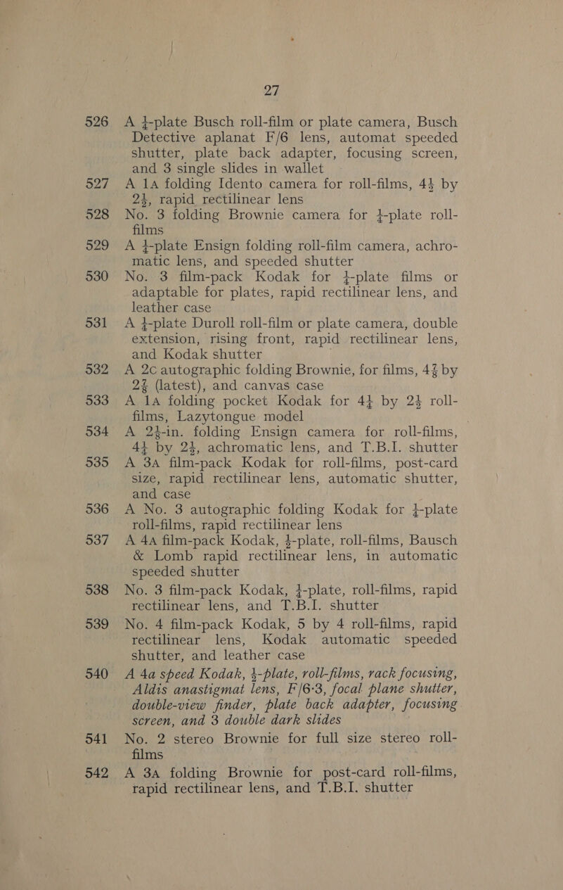 526 527 928 529 930 531 932 933 934 9395 936 937 938 939 940 O41 942 27 A +-plate Busch roll-film or plate camera, Busch Detective aplanat F/6 lens, automat speeded shutter, plate back adapter, focusing screen, and 3 single slides in wallet A 1A folding Idento camera for roll-films, 44 by 24, rapid rectilinear lens No. 3 folding Brownie camera for }-plate roll- films A 4-plate Ensign folding roll-film camera, achro- matic lens, and speeded shutter No. 3 film-pack Kodak for }-plate films or adaptable for plates, rapid rectilinear lens, and leather case A ¢-plate Duroll roll-film or plate camera, double extension, rising front, rapid rectilinear lens, and Kodak shutter | A 2c autographic folding Brownie, for films, 4% by 2% (latest), and canvas case A 1a folding pocket Kodak for 44 by 24 roll- films, Lazytongue model | A 24-in. folding Ensign camera for roll-films, 4+ by 24, achromatic lens, and T.B.I. shutter A 3A film-pack Kodak for roll-films, post-card size, rapid rectilinear lens, automatic shutter, and case A No. 3 autographic folding Kodak for }+-plate roll-films, rapid rectilinear lens A 4a film-pack Kodak, 4-plate, roll-films, Bausch &amp; Lomb rapid rectilinear lens, in automatic speeded shutter No. 3 film-pack Kodak, 4-plate, roll-films, rapid rectilinear lens, and T.B.I. shutter No. 4 film-pack Kodak, 5 by 4 roll-films, rapid rectilinear lens, Kodak automatic speeded shutter, and leather case A 4a speed Kodak, 4-plate, roll-films, rack focusing, Aldis anastigmat lens, F/6-3, focal plane shutter, double-view finder, plate back adapter, focusing screen, and 3 double dark slides No. 2 stereo Brownie for full size stereo roll- films | A 3a folding Brownie for post-card roll-films, rapid rectilinear lens, and T.B.I. shutter