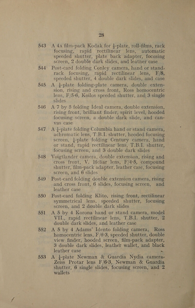 943 544 545 546 547 548 549 550 ool 992 993 28 A 4a film-pack Kodak for $-plate, roll-films, rack focusing, rapid rectilinear lens, automatic speeded shutter, plate back adapter, focusing screen, 2 double dark slides, and leather case Post-card folding Conley camera, hand or stand, rack. focusing, rapid rectilinear lens, F/8, speeded shutter, 4 double dark slides, and case A gplate folding-plate camera, double exten- sion, rising and cross front, Ross homocentric lens, F/5- 6, Koilos speeded shutter, and 3 single slides A 7 by 5 folding Ideal camera, double extension, rising front, brilliant finder, spirit level, hooded focusing screen, a double dark slide, and can- vas case A }-plate folding Columbia hand or stand camera, achromatic lens, T.B.I. shutter, hooded focusing screen, }-plate folding Century camera, hand or stand, rapid rectilinear lens, T.B.I. shutter, focusing screen, and 3 double dark slides Voigtlander camera, double extension, rising and cross front, V. Heliar lens, F/4-5, compound shutter, film-pack adapter, leather case, focusing screen, and 6 slides Post-card folding double extension camera, rising and cross front, 6 slides, FORMED screen, and leather case n ... Post-card folding Klito, rising front, rectilinear symmetrical lens, speeded shutter, focusing screen, and 2 double dark slides A 5 by 4 Korona hand or stand camera, model VII., rapid rectilinear lens, T.B.I. shutter, 2 double dark slides, and leather case A 5 by 4 Adams’ Idento folding camera, Ross homocentric lens, F'/6-3, speeded shutter, double view finder, hooded screen, film-pack adapter, 3 double dark slides, leather wallet, and black leather case ~ A +plate Newman &amp; Guardia Nydia camera» Zeiss Protar lens F/6-3, Newman &amp; Guardia shutter, 6 single slides, focusing screen, and 2 wallets ©