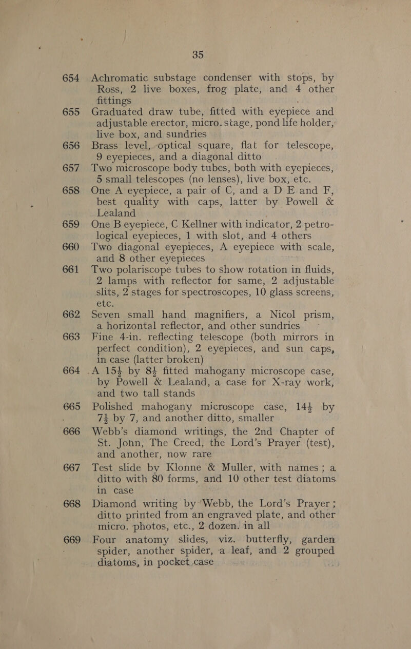 654 655 656 657 658 659 660 661 662 663 664 665 666 667 668 669 35 Achromatic substage condenser with stops, by Ross, 2 live boxes, frog plate, and 4 other fittings ; Graduated draw tube, fitted with eyepiece and adjustable erector, micro. stage, pond life holder, live box, and sundries Brass level, optical square, flat for telescope, 9 eyepieces, and a diagonal ditto Two microscope body tubes, both with eyepieces, 5 small telescopes (no lenses), live box, etc. One A eyepiece, a pair of C, and a D E and F, best quality with caps, latter by Powell &amp; Lealand One B eyepiece, C Kellner with indicator, 2 petro- logical eyepieces, 1 with slot, and 4 others Two diagonal eyepieces, A eyepiece with scale, and 8 other eyepieces Two polariscope tubes to show rotation in fluids, 2 lamps with reflector for same, 2 adjustable slits, 2 stages for spectroscopes, 10 glass screens, BUG Seven small hand magnifiers, a Nicol prism, a horizontal reflector, and other sundries Fine 4-in. reflecting telescope (both mirrors in perfect condition), 2 eyepieces, and sun caps, in case (latter broken) by Powell &amp; Lealand, a case for X-ray work, and two tall stands Polished mahogany microscope case, 144 by 74 by 7, and another ditto, smaller Webb’s diamond writings, the 2nd Chapter of Sie jonn, [he Creed} the Lord's Prayer.'(test), and another, now rare Test slide by Klonne &amp; Muller, with names; a ditto with 80 forms, and 10 other test diatoms in case Diamond writing by’ Webb, the Lord’s Prayer ; ditto printed from an engraved plate, and other micro. photos, etc., 2 dozen. in all Four anatomy slides, viz. butterfly, garden spider, another spider, -a leaf, and 2 grouped diatoms, in pocket case | ah