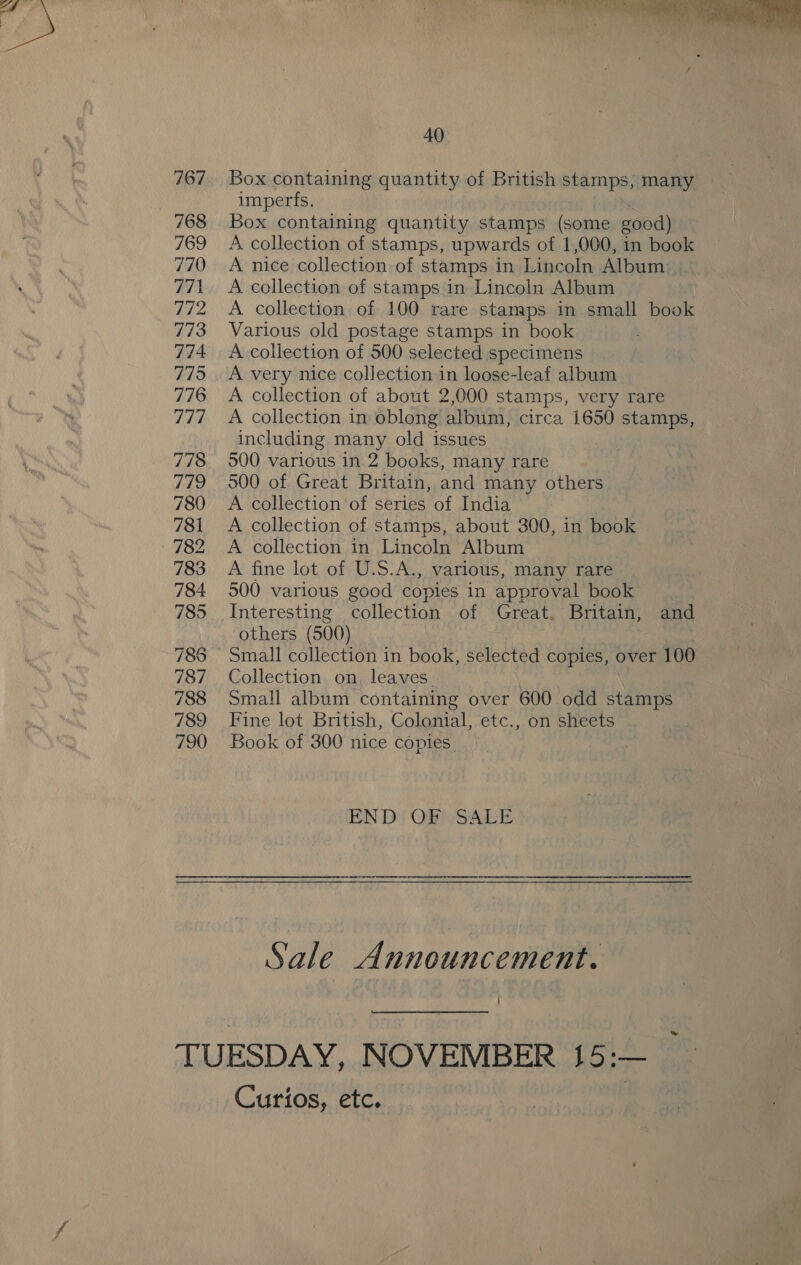 767 768 769 770 771 772 773 774 779 776 Uh 778 779 780 781 782 783 784 785 788 787 788 789 790  40 Box containing quantity of British stamps, many imperfs. | Box containing quantity stamps (some good) A collection of stamps, upwards of 1,000, in book A nice collection of stamps in Lincoln Album: A collection of stamps in Lincoln Album A collection of 100 rare stanaps in small book Various old postage stamps in book A collection of 500 selected specimens A very nice collection in loose-leaf album A collection of about 2,000 stamps, very rare A collection in oblong album, circa 1650 stamps, including many old issues 500 various in 2 books, many rare 500 of Great Britain, and many others A collection of series of India A collection of stamps, about 300, in book A collection in Lincoln Album A fine lot of U.S.A., various, many rare 500 various good copies in approval book Interesting collection of Great, Britain, and others (500) Small collection in book, selected copies, over 100 Collection on. leaves. Small album containing over 600 odd stamps Fine lot British, Colonial, etc., on sheets Book of 300 nice copies. END OF SALE Sale a nnouncement. ~ Curios, etc.