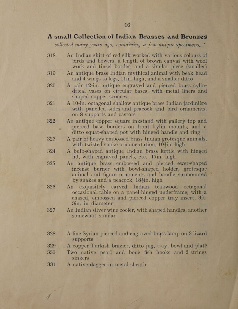 318 319 320 321 322 326 327 328 329 330 331 An Indian skirt of red silk worked with various colours of birds and flowers, a length of brown canvas with wool work and tinsel border, and a similar piece (smaller) An antique brass Indian mythical animal with beak head and 4 wings to legs, llin. high, and a smaller ditto A pair 12-in. antique engraved and pierced brass cylin- drical vases on circular bases, with metal liners and Shaped copper sconces A 10-in. octagonal shallow antique brass Indian jardiniére with panelled sides and peacock and bird ornaments, on 8 supports and castors An antique copper square inkstand with gallery top and pierced base borders on front kylin mounts, and a ditto squat-shaped pot with hinged handle and ring A pair of heavy embossed brass Indian grotesque animals, with twisted snake ornamentation, 10din. high A bulb-shaped antique Indian brass kettle with hinged lid, with engraved panels, etc., 17in. high An antique brass embossed and pierced ewer-shaped incense burner with bowl-shaped holder, grotesque animal and figure ornaments and handle surmounted by snakes and a peacock, 184in. high An exquisitely carved Indian teakwood octagonal occasional. table on a panel-hinged underframe, with a chased, embossed and pierced copper tray insert, 3ft. 3in. in diameter . An Indian silver wine cooler, with shaped handles, another somewhat similar  A fine Syrian pierced and engraved brass lamp on 3 lizard supports Two native pearl and bone fish hooks and 2 strings sinkers A native dagger in metal sheath