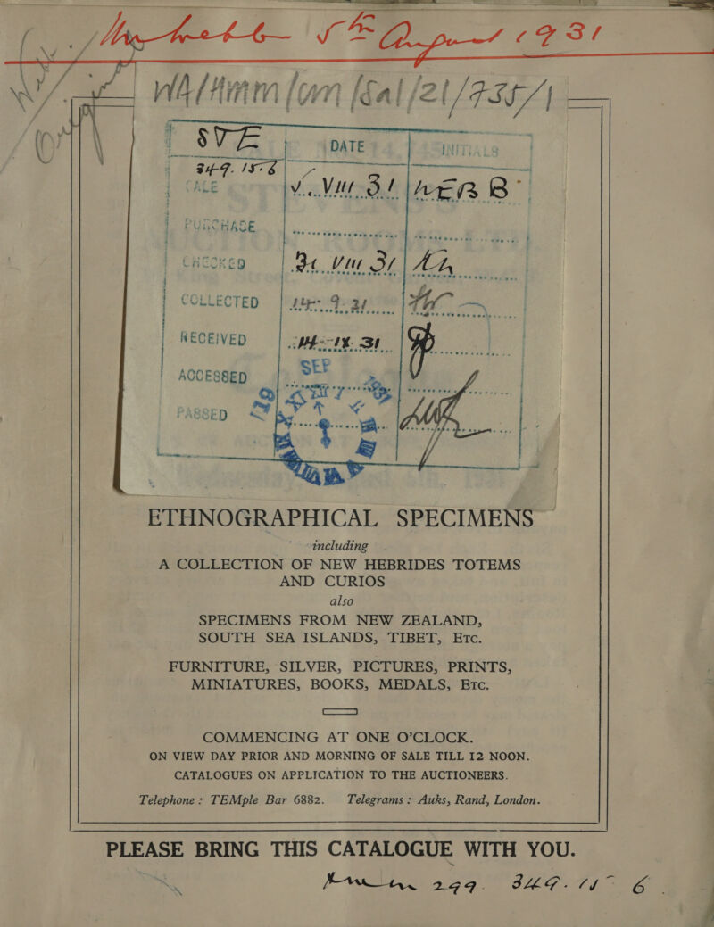  COLLECTED NKECEIVED SR te nei Oe ttl ON yes Veh sd eb ables ey WEL. taehane ACCESSED ~ ee ETHNOGRAPHICAL SPECIMENS including A COLLECTION OF NEW HEBRIDES TOTEMS AND CURIOS also SPECIMENS FROM NEW ZEALAND, SOUTH SEA ISLANDS, TIBET, ETc. FURNITURE, SILVER, PICTURES, PRINTS, MINIATURES, BOOKS, MEDALS, Etc. CE COMMENCING AT ONE O’CLOCK. ON VIEW DAY PRIOR AND MORNING OF SALE TILL I2 NOON. CATALOGUES ON APPLICATION TO THE AUCTIONEERS. Telephone: TEMple Bar 6882. Telegrams: Auks, Rand, London. PLEASE BRING THIS CATALOGUE WITH YOU.   y,
