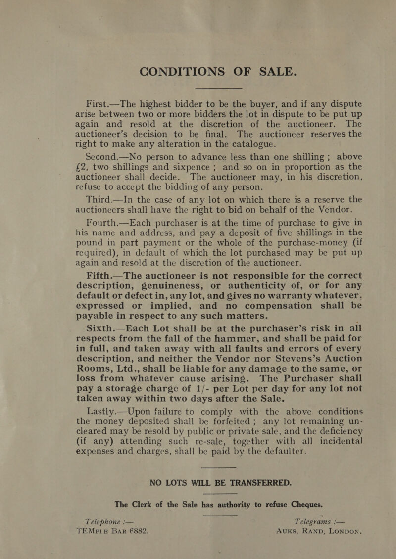 CONDITIONS OF SALE. First.—The highest bidder to be the buyer, and if any dispute arise between two or more bidders the lot in dispute to be put up again and resold at the discretion of the auctioneer. The auctioneer’s decision to be final. The auctioneer reserves the right to make any alteration in the catalogue. Second.—No person to advance less than one shilling ; above £2, two shillings and sixpence ; and so on in proportion as the auctioneer shall decide. The auctioneer may, in his discretion, refuse to accept the bidding of any person. Third.—In the case of any lot on which there is a reserve the auctioneers shall have the right to bid on behalf of the Vendor. Fourth.—Each purchaser is at the time of purchase to give in his name and address, and pay a deposit of five shillings in the pound in part payment or the whole of the purchasc-money (if required), in default of which the lot purchased may be put up again and resold at the discretion of the auctioneer. Fifth.—The auctioneer is not responsible for the correct description, genuineness, or authenticity of, or for any default or defect in, any lot, and gives no warranty whatever. expressed or implied, and no compensation shall be payable in respect to any such matters. Sixth.—Each Lot shall be at the purchaser’s risk in all respects from the fall of the hammer, and shall be paid for in full, and taken away with all faults and errors of every description, and neither the Vendor nor Stevens’s Auction Rooms, Ltd., shall be liable for any damage to the same, or loss from whatever cause arising. The Purchaser shall pay a storage charge of 1/- per Lot per day for any lot not taken away within two days after the Sale. Lastly.—Upon failure to comply with the above conditions the money deposited shall be forfeited; any lot remaining un- cleared may be resold by public or private sale, and the deficiency (if any) attending such re-sale, together with all incidental expenses and charges, shall be paid by the defaulter. NO LOTS WILL BE TRANSFERRED. The Clerk of the Sale has authority to refuse Cheques. Telephone :— Telegrams — TEMPLE Bar @€882. AUKS, RAND, LONDON.