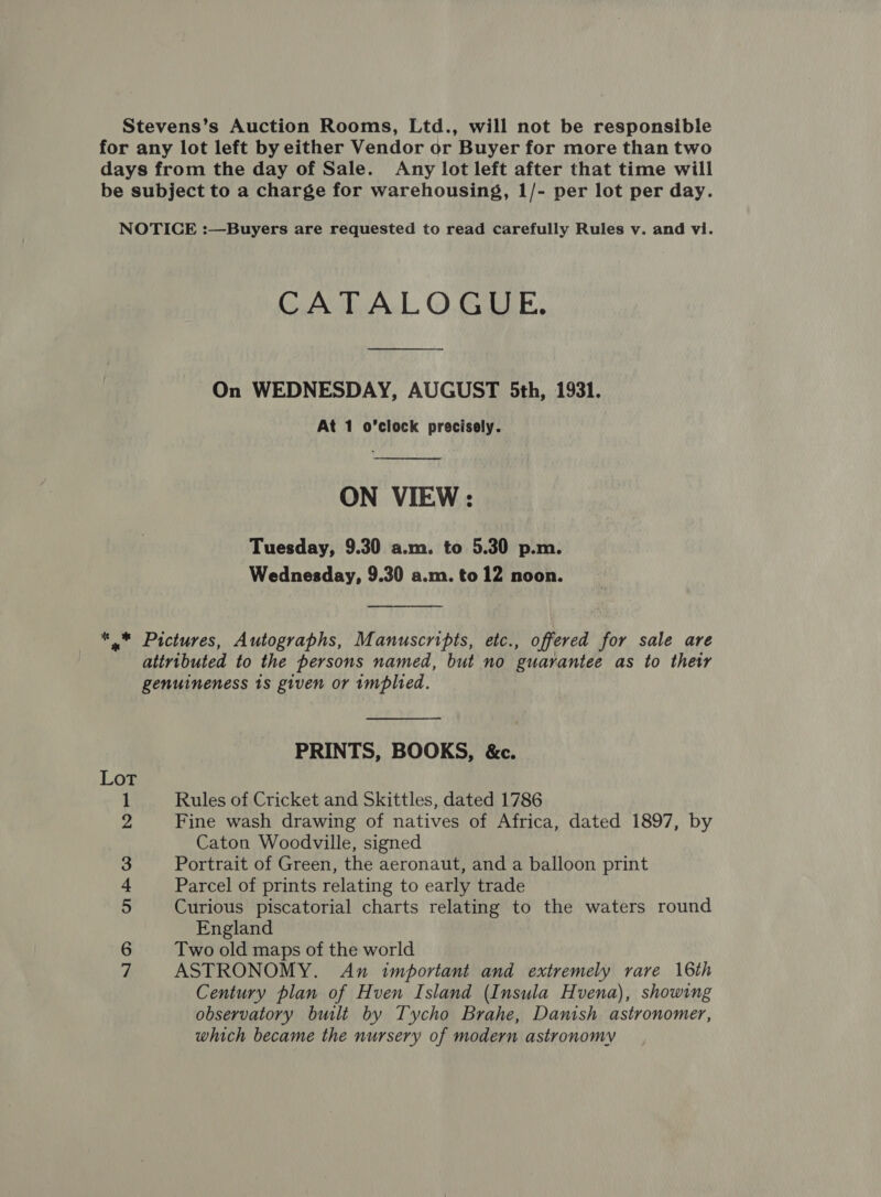 Stevens’s Auction Rooms, Ltd., will not be responsible for any lot left by either Vendor or Buyer for more than two days from the day of Sale. Any lot left after that time will be subject to a charge for warehousing, 1/- per lot per day. NOTICE :—Buyers are requested to read carefully Rules v. and vi. CATALOGUE. On WEDNESDAY, AUGUST 5th, 1931. At 1 o'clock precisely.  ON VIEW: Tuesday, 9.30 a.m. to 5.30 p.m. Wednesday, 9.30 a.m. to 12 noon. *,* Pictures, Autographs, Manuscripts, etc., offered for sale are attributed to the persons named, but no guarantee as to their genuineness 1s given or implied. PRINTS, BOOKS, &amp;c. Lot Rules of Cricket and Skittles, dated 1786 Fine wash drawing of natives of Africa, dated 1897, by Caton Woodville, signed Portrait of Green, the aeronaut, and a balloon print Parcel of prints relating to early trade Curious piscatorial charts relating to the waters round England Two old maps of the world ASTRONOMY. An important and extremely rare 16th Century plan of Hven Island (Insula Hvena), showing observatory bult by Tycho Brahe, Danish astronomer, which became the nursery of modern astronomy “I OD On &amp; OO Nore