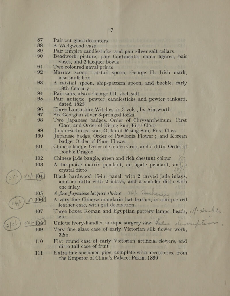 ae Pair cut-glass decanters A Wedgwood vase Pair Empire candlesticks, and pair silver salt cellars Beadwork picture, pair Continental china figures, pair vases, and 2 lacquer bowls Two coloured naval prints Marrow scoop, rat-tail spoon, George IJ. Irish mark, also snuff-box A rat-tail spoon, ship-pattern spoon, and buckle, early 18th Century Pair antique pewter candlesticks and pewter tankard, dated 1825 Three Lancashire Witches, in.3 vols., by Ainsworth Six Georgian silver 3-pronged forks Two Japanese badges, Order of Chrysanthemum, First Class, and Order of Rising Sun, First Class Japanese breast star, Order of Rising Sun, First Class Japanese badge, Order of Pawlonia Flower ; and Korean badge, Order of Plum Flower Chinese badge, Order of Golden Crop, and a ditto, Order of Double Dragon Chinese jade bangle, green and rich chestnut colour /* - A turquoise matrix pendant, an agate pendant, any a crystal ditto Black hardwood 15-in. panel, with 2 carved jade Biel another ditto with 2 inlays, and a smaller ditto with one inlay A fine Japanese lacquer shrine 3/af. TRorehayy, A very fine Chinese mandarin hat feather, in aiitigue red leather case, with gilt decoration Three boxes Roman and Egyptian pottery lamps, heads, etc. Unique ivory-handled antique surgery saw 5 Very fine glass case of early Victorian silk flower work, 32in. Flat round case of early Victorian artificial flowers, and ditto tall case of fruit Extra fine specimen pipe, complete with accessories, from the Emperor of China’s Palace, Pekin, 1899