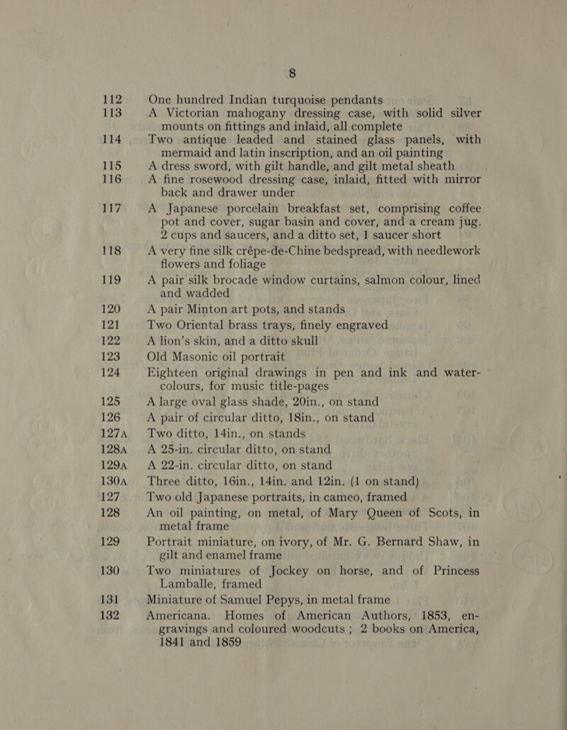 113 114 115 116 117 118 119 120 121 122 123 124 LZ3 126 127A 128A 129A 130A 127 128 129 130 131 132 8 A Victorian mahogany dressing case, with solid silver mounts on fittings and inlaid, all complete Two antique leaded and stained glass panels, with mermaid and latin inscription, and an oil painting A dress sword, with gilt handle, and gilt metal sheath A fine rosewood dressing case, inlaid, fitted with mirror back and drawer under A Japanese porcelain breakfast set, comprising coffee pot and cover, sugar basin and cover, and a cream jug, 2 cups and saucers, and a ditto set, 1 saucer short A very fine silk crépe-de-Chine bedspread, with needlework flowers and foliage A pair silk brocade window curtains, salmon a lined and wadded A pair Minton art pots, and stands Two Oriental brass trays, finely engraved A lion’s skin, and a ditto skull Old Masonic oil portrait Eighteen original drawings in pen and ink and water- colours, for music title-pages A large oval glass shade, 20in., on stand A pair of circular ditto, 18in., on stand Two ditto, 14in., on stands A 25-in. circular ditto, on stand A 22-in. circular ditto, on stand Three ditto, 16in., 14in. and 12in. (1 on stand) Two old Japanese portraits, in cameo, framed An oil painting, on metal, of Mary Queen of Scots, in metal frame Portrait miniature, on ivory, of Mr. G. Bernard Shaw, in gilt and enamel frame Two miniatures of Jockey on horse, and of Princess Lamballe, framed Miniature of Samuel Pepys, in metal frame Americana. Homes of American Authors, 1853, en- gravings and coloured woodcuts ; 2 books on America, 1841 and 1859