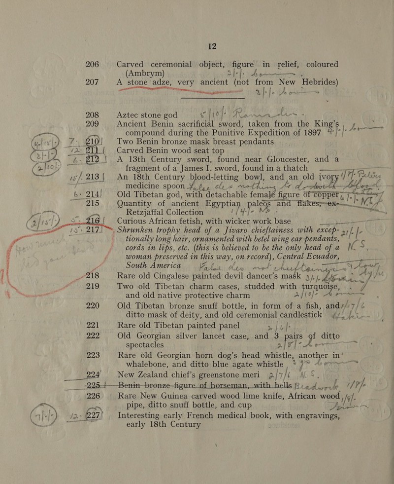 208 209 ti za 7xfrol; 6: 82 7g aig b. 214! rr rels , - “ oo 12 Carved ceremonial object, figure in relief, coloured (Ambrym) B dels Wine ike A stone _adze, _very ancient (not form New Hebrides) pts a TT a Pa ee Aztec stone god c | lie}: ) A Cee Ancient Benin sacrificial eieat eer from the King’s compound during the Punitive Expedition of 1897 “; Two Benin bronze mask breast pendants Carved Benin wood seat top A 13th Century sword, found near Gloucester, and a fragment of a James I. sword, foundinathatch An 18th Century b ood-letting ey andy an old ivoy medicine spoon ¥, 6,, cleo eth At de 1a vagy Old Tibetan god, with detachable fe an? figure Of Copper ;~ ET Quantity of ancient Perea ey te “and flakess-ex-—. Retzjaffal Collection {4 ] Curious African fetish, with heals work base | early 18th Century pr tionally long hair, ornamented with betel wing ear pendants,” Fi cords in lips, etc. (this 1s believed to be the only head of a No $ ' q woman preserved in this way, on record), C ioe Ecuador, aS am | ie South America ON SIS ERE RS a hed iow mags Wh. Sy, { 218 Rare old Cingalese painted devil dancer’s mask Bhi hike oy 7 ny a te, Two old Tibetan charm cases, studded with turquoise, Tie coil and old native protective charm Ait) - ee 220 Old Tibetan bronze snuff bottle, in form of a fish, ands: 7/ ¢ ditto mask of deity, and old ceremonial candlestick 4) /. i-- 221 Rare old Tibetan painted panel 7 | uf: y Was Old Georgian silver lancet case, and 3 pairs f ditto” spectacles 2[e]- Ao 223 Rare old Georgian horn dog’s head whistle, another i in * whalebone, and ditto blue agate whistle ‘ 4 © As on Say P24 New Zealand chief’s greenstone meri 2. 7, THE NLS, ‘ , jae es -Benin—bronze—figure_of horseman, _with_bells } Rie, oy se iy Be? Ph 226 Rare New Guinea carved wood lime knife, African wood , mT a — .. pipe, ditto snuff bottle, and cup De 227’ Interesting early French medical book, with engravings,