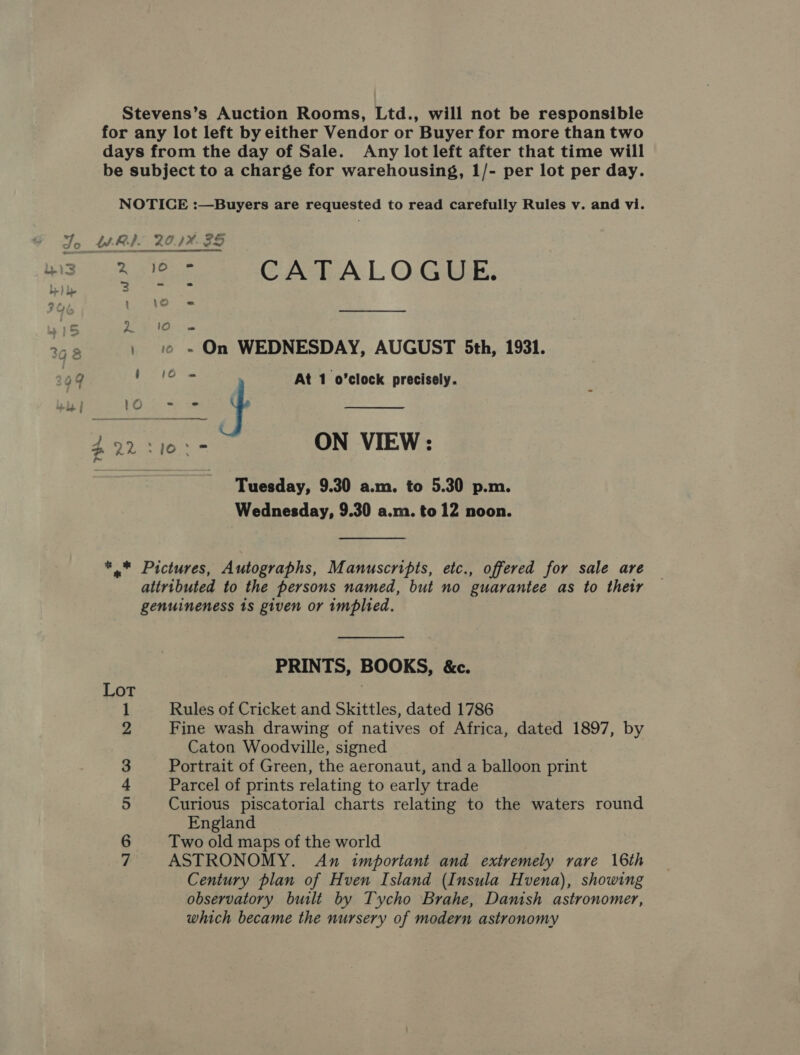 Stevens’s Auction Rooms, Ltd., will not be responsible for any lot left by either Vendor or Buyer for more than two days from the day of Sale. Any lot left after that time will be subject to a charge for warehousing, 1/- per lot per day. NOTICE :—Buyers are requested to read carefully Rules v. and vi. Jo WRI. 20.1%: 35 wad) A ies CATALOGUE,  be) Ca eiele ea eae 368 , 1 » On WEDNESDAY, AUGUST 5th, 1931. 09 ae ele 7 At 1 o'clock precisely. : ee ge ON VIEW: Tuesday, 9.30 a.m. to 5.30 p.m. Wednesday, 9.30 a.m. to 12 noon. *.* Pictures, Autographs, Manuscripts, etc., offered for sale are attributed to the persons named, but no guarantee as to their genuineness 1s given or implied. PRINTS, BOOKS, &amp;c. Lot 3 Rules of Cricket and Skittles, dated 1786 Fine wash drawing of natives of Africa, dated 1897, by Caton Woodville, signed Portrait of Green, the aeronaut, and a balloon print Parcel of prints relating to early trade Curious piscatorial charts relating to the waters round England Two old maps of the world ASTRONOMY. An important and extremely rare 16th Century plan of Hven Island (Insula Hvena), showing observatory built by Tycho Brahe, Danish astronomer, which became the nursery of modern astronomy a OP) a1 &amp; © Ne