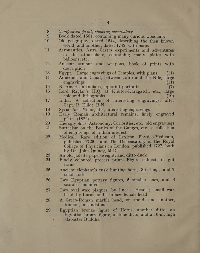28 29 &amp; Companion print, showing observatory Book dated 1561, containing many curious woodcuts Old geography, dated 1544, describing the then known world, and another, dated 1742, with maps Aeronautics, Astra Castra experiments and adventures in the atmosphere, containing many plates with balloons, etc. . Ancient armour and weapons, book of prints with description Egypt. Large engravings of Temples, with plans (11) Aqueduct and Canal, between Cairo and the Nile, large engravings (11) N. American Indians, aquatint portraits (7) Lord Raglan’s H.Q. at Khutor-Karagatch, etc., large coloured lithographs (10) India. A collection of interesting engravings, after . Capt. R. Elliot, R.N. Syria, Asia Minor, etc, interesting engravings Early Roman architectural remains, finely a plates (1822) Hieroglyphics, Astronomy, Curiosities, etc., old engravings Sutteeism on the Banks of the Ganges, etc., a collection of engravings of Indian interest Medical. Rare edition of Lexicon Physico-Medicum, published 1726; and The Dispensatory of the Royal College of Physicians in London, published 1727, both by Dr. John Quincy, M.D. An old jadeite paper-weight, and ditto duck Finely coloured process print—Figure subject, in gilt frame Ancient elephant’s tusk hunting horn, 3ft. long, and 7 small tusks Two Egyptian pottery neue, 5 ris: ones, and 3 scarabs, mounted Two oval wax plaques, by Lucas—Heads ; small wax head, by Lucas, and a bronze female head A Greco-Roman marble head, on stand, and another, Roman, in sandstone Egyptian bronze figure of Horus, another ditto, an Egyptian bronze figure, a stone ditto, and a 10-in. high alabaster Buddha