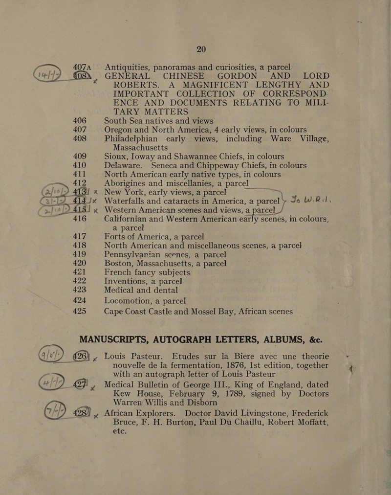 Antiquities, panoramas and curiosities, a parcel GENERAL CHINESE GORDON AND LORD ROBERTS. A MAGNIFICENT LENGTHY AND IMPORTANT COLLECTION OF CORRESPOND- ENCE AND DOCUMENTS RELATING TO MILI- TARY MATTERS  406 South Sea natives and views 407 Oregon and North America, 4 early views, in colours 408 Philadelphian early views, including Ware Village, Massachusetts 409 Sioux, Ioway and Shawannee Chiefs, in colours 410 Delaware. Seneca and Chippeway Chiefs, in colours 411 North American early native types, in colours oD 412 = Aborigines and miscellanies, a parcel _ apie ! x New York, early views, a parcel : \ Cally 414/x Waterfalls and cataracts in America, a parcel 7 Jo WR, &gt;./ oD 4151 x Western American scenes and views, a parcel_/ 416 Californian and Western American early scenes, m colours, a parcel 417 Forts of America, a parcel 418 North American and miscellaneous scenes, a parcel 419 Pennsylvarian scenes, a parcel 420 Boston, Massachusetts, a parcel 42 French fancy subjects 422 Inventions, a parcel 423 Medical and dental 424 Locomotion, a parcel 425 Cape Coast Castle and Mossel Bay, African scenes MANUSCRIPTS, AUTOGRAPH LETTERS, ALBUMS, &amp;c. qs: 426) yx Louis Pasteur. Etudes sur la Biere avec une theorie = amt nouvelle de la fermentation, 1876, Ist edition, together a= with an autograph letter of Louis Pasteur 4 /’ ) a7}! y Medical Bulletin of George III., King of England, dated Kew House, February 9, 1789, signed by Doctors Warren Willis and Disborn 428) yx African Explorers. Doctor David Livingstone, Frederick Bruce, F. H. Burton, Paul Du Chaillu, Robert Moffatt. Pa ies |