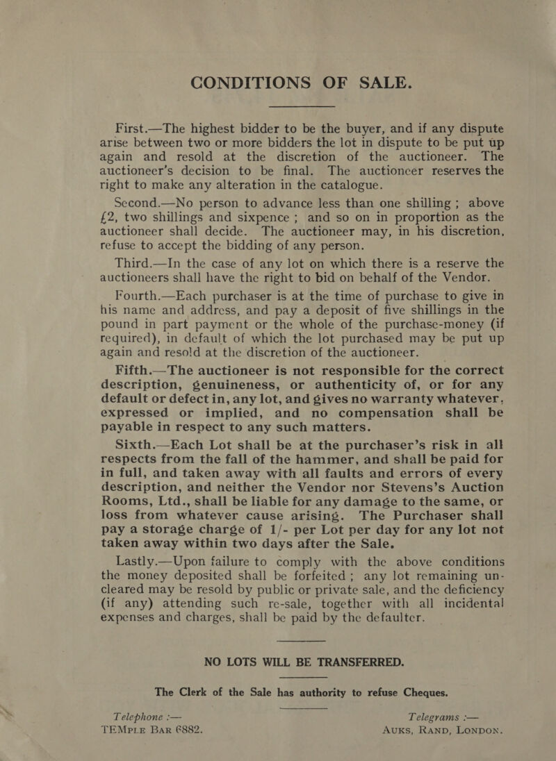 CONDITIONS OF SALE. First.—The highest bidder to be the buyer, and if any dispute arise between two or more bidders the lot in dispute to be put up again and resold at the discretion of the auctioneer. The auctioneer’s decision to be final. The auctioneer reserves the right to make any alteration in the catalogue. Second.—No person to advance less than one shilling ; above £2, two shillings and sixpence ; and so on in proportion as the auctioneer shall decide. The auctioneer may, in his discretion, refuse to accept the bidding of any person. Third.—In the case of any lot on which there is a reserve the auctioneers shall have the right to bid on behalf of the Vendor. Fourth.—Each purchaser is at the time of purchase to give in his name and address, and pay a deposit of five shillings in the pound in part payment or the whole of the purchase-money (if required), in default of which the lot purchased may be put up again and resold at the discretion of the auctioneer. Fifth.—The auctioneer is not responsible for the correct description, genuineness, or authenticity of, or for any default or defect in, any lot, and gives no warranty whatever, expressed or implied, and no compensation shall be payable in respect to any such matters. Sixth.—Each Lot shall be at the purchaser’s risk in all respects from the fall of the hammer, and shall be paid for in full, and taken away with all faults and errors of every description, and neither the Vendor nor Stevens’s Auction Rooms, Ltd., shall be liable for any damage to the same, or loss from whatever cause arising. The Purchaser shall pay a storage charge of 1/- per Lot per day for any lot not taken away within two days after the Sale. Lastly.—Upon failure to comply with the above conditions the money deposited shall be forfeited; any lot remaining un- cleared may be resold by public or private sale, and the deficiency (if any) attending such re-sale, together with all incidental expenses and charges, shall be paid by the defaulter. NO LOTS WILL BE TRANSFERRED. The Clerk of the Sale has authority to refuse Cheques. Telephone :— Telegrams :— TEMPLE Bar 6882. AuKs, RAND, LonpDon.