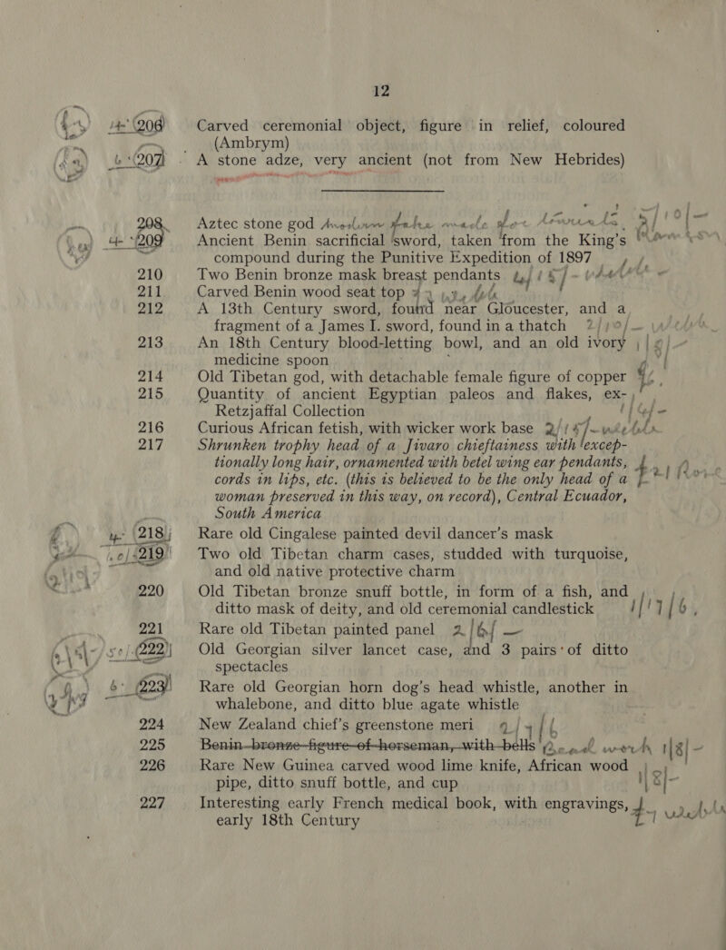 u' God) 4207 227 12 Carved ceremonial object, figure in relief, coloured (Ambrym) a ee Rot ee) Aztec stone god Anerlinw bn Aen omacle she Anne te a Bs di Ancient Benin sacrificial ‘sword, taken from the King’s | en eo compound during the Punitive ae aD of LBOT ig Pie Two Benin bronze mask breast pendants le (§]- Ade Carved Benin wood seat top ¥ 2 ).7, fot A 13th Century sword, foutrd near Gloucester, and a fragment of a James I. sword, foundinathatch 7?) | fm VA An 18th Century blood- ‘letting bowl, and an old ivory ; | medicine spoon 4 3 Old Tibetan god, with detachable female figure of copper 16 ' Quantity of ancient Egyptian paleos and flakes, ex-, Retzjaffal Collection li Gse Curious African fetish, with wicker work base 2//4/&lt; ute (eds Shrunken trophy head of a Jivaro chieftainess with 'excep- tionally long hair, ornamented with betel wing ear pendants, 4 ae cords in lips, etc. (this is believed to be the only head of a rl Ive woman preserved in this way, on record), Central Ecuador, South America Rare old Cingalese painted devil dancer’s mask Two old Tibetan charm cases, studded with turquoise, and old native protective charm Old Tibetan bronze snuff bottle, in form of a fish, and ditto mask of deity, and old ceremonial candlestick / | ‘7 | 6, Rare old Tibetan painted panel 2 b { — Old Georgian silver lancet case, and 3 pairs:of ditto spectacles Rare old Georgian horn dog’s head whistle, another in whalebone, and ditto blue agate whistle New Zealand chief’s greenstone meri 4 _| He Zonlod ener etapa hy ML ck, win 18| - Rare New Guinea carved wood lime knife, African wood I. g|- pipe, ditto snuff bottle, and cup [6 early 18th Century