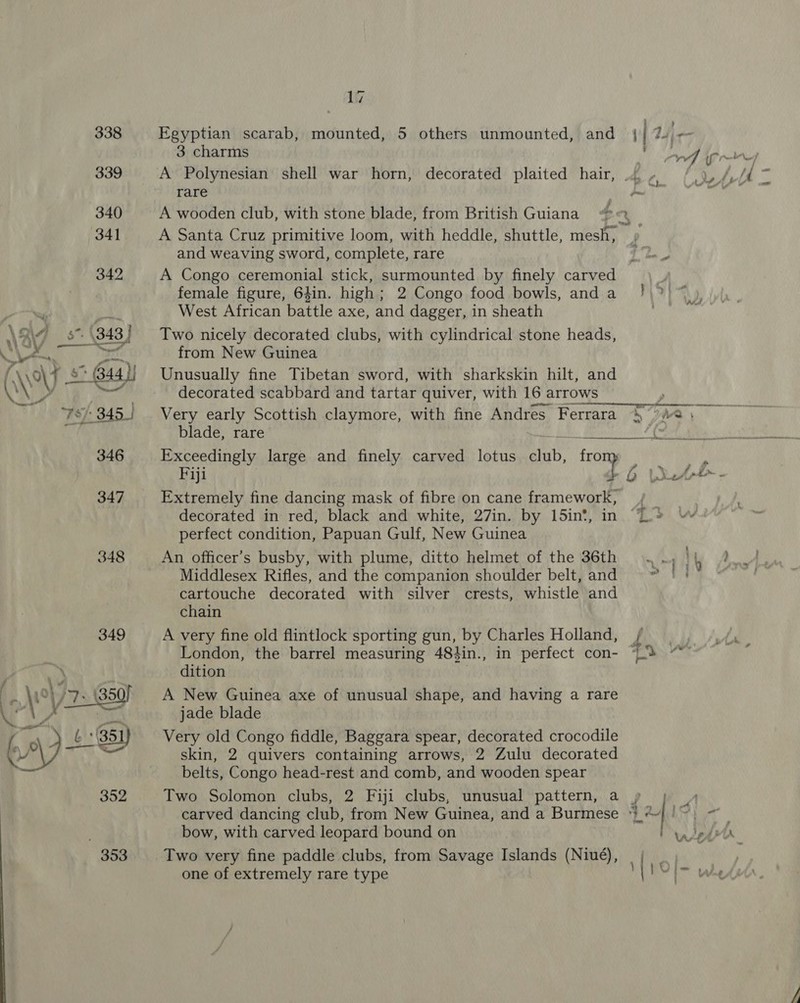 (4 wYV 4 _—— 346 347 348 349 £ G51) 352 353 17 Egyptian scarab, mounted, 5 others unmounted, and 3 charms A Polynesian shell war horn, decorated plaited hair, rare A wooden club, with stone blade, from British Guiana and weaving sword, complete, rare A Congo ceremonial stick, surmounted by finely carved female figure, 64in. high; 2 Congo food bowls, and a West African battle axe, and dagger, in sheath Two nicely decorated clubs, with cylindrical stone heads, Unusually fine Tibetan sword, with sharkskin hilt, and decorated scabbard and tartar quiver, with 16 arrows Very early Scottish claymore, with fine Andres Ferrara blade, rare  4 Ey aid Exceedingly large and finely carved lotus ay. fro Fiji ay, Extremely fine dancing mask of fibre on cane framework, decorated in red, black and white, 27in. by 15in‘, in perfect condition, Papuan Gulf, New Guinea An officer’s busby, with plume, ditto helmet of the 36th Middlesex Rifles, and the companion shoulder belt, and cartouche decorated with silver crests, whistle and chain A very fine old flintlock sporting gun, by Charles Holland, London, the barrel measuring 48}in., in perfect con- dition A New Guinea axe of unusual shape, and having a rare jade blade Very old Congo fiddle, Baggara spear, decorated crocodile skin, 2 quivers containing arrows, 2 Zulu decorated belts, Congo head-rest and comb, and wooden spear Two Solomon clubs, 2 Fiji clubs, unusual pattern, a bow, with carved leopard bound on Two very fine paddle clubs, from Savage Islands (Niué), one of extremely rare type