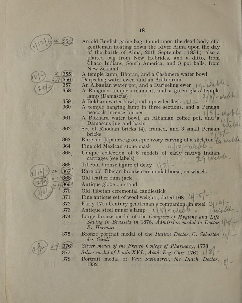 Maggette ae 18 An old English game bag, found upon the dead body of a gentleman floating down the River Alma upon the day of the battle of Alma, 20th September, 1854; also a plaited bag from New Hebrides, and a ditto, from Chaco Indians, South America, and 3 poi balls, from New Zealand A temple lamp, Bhotan, and a Cashmere water bowl Darjeeling water ewer, and an Arab drum An Albanian water pot, and a Darjeeling ewer We (yt A Rangoon temple ornament, and a green ee temple lamp (Damascus) ‘ai / ~ wl A Bokhara water bowl, and a powder flask ;%\ — A temple hanging lamp in three sections, and a Painige peacock incense burner Li Ww v A Bokhara water bowl, an Albanian coffee pot, and’‘a , Damascus jug and basin v ' 4: Set of Rhodian bricks (4), framed, and 3 small Persian , bricks % Ys ‘iat Rare old Japanese grotesque ivory carving of a skeleton 44 bhi Lbs Fine old Mexican stone mask dye [OD | AEH - Unique collection of 6 models of early nativ 2a a Werk carriages (see labels) wad (s. Tibetan bronze figure of deity \\ Rare old Tibetan bronze ceremonial horse, on wheels Old leather rum jack Antique globe on stand Old Tibetan ceremonial candlestick A Fine antique set of wool weights, dated 1681 4 1! i be Early 17th Century ia S companion, an Ve | Br rf Antique steel miner’s lamp V1 Wi wi - W/Z edob~ | Large bronze medal of the Congress of Hygiene and Life , Saving in Brussels in 1876, Admission medal to Doctor uM ns E. Hermart Bronze portrait medal of the Italian Doctor, C. Sebasten [6 des Guidi Silver medal of the French College of Pharmacy, 1778 A Silver medal of Lowis XVI., Acad. Reg. Chir. 1761 }| 3) * Portrait medal of Van Swinderen, the Dutch Doctor, «| | 1832 A!