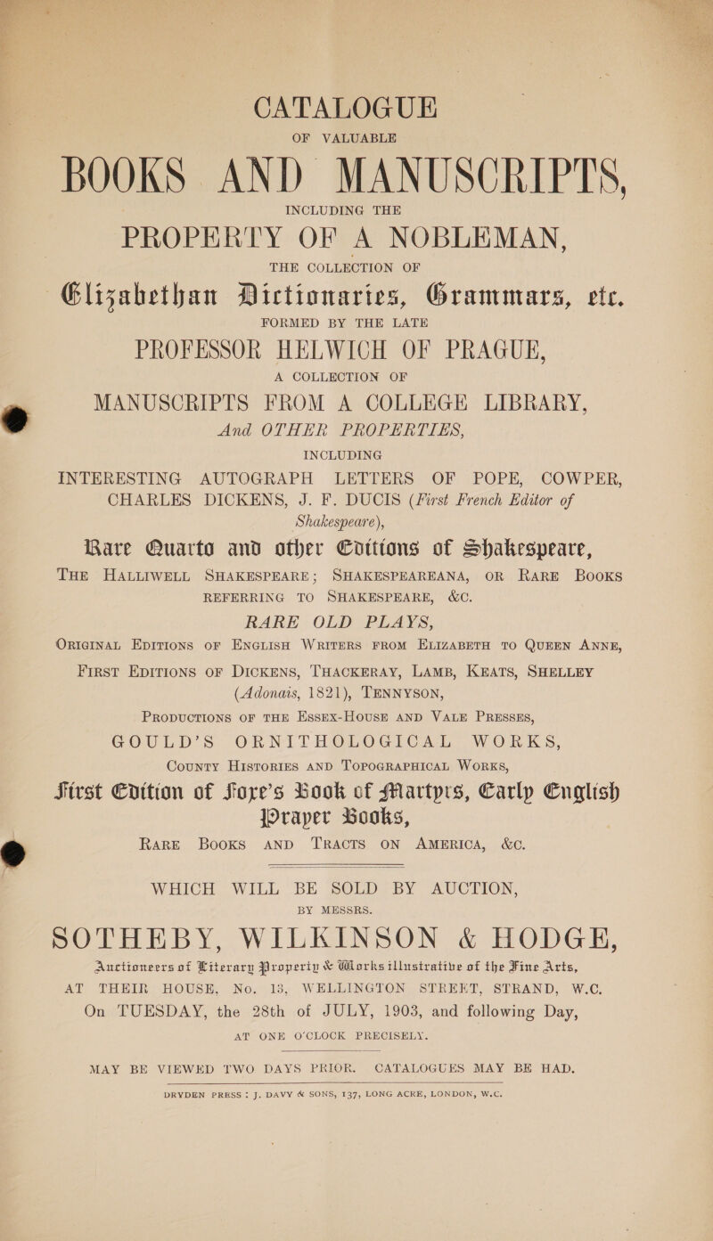  CATALOGUE OF VALUABLE BOOKS AND MANUSCRIPTS, INCLUDING THE PROPERTY OF A NOBLEMAN, THE COLLECTION OF Glizabethan Dictionaries, Grammars, ete. FORMED BY THE LATE PROFESSOR HELWICH OF PRAGUE, A COLLECTION OF MANUSCRIPTS FROM A COLLEGE LIBRARY, And OTHER PROPERTIES, INCLUDING INTERESTING AUTOGRAPH LETTERS OF POPE, COWPER, CHARLES DICKENS, J. F. DUCIS (First French Editor of Shakespeare), Rare Quarto and other Catttons of Shakespeare, THe HALLIWELL SHAKESPEARE; SHAKESPEAREANA, OR RARE BooKSs REFERRING TO SHAKESPEARE, &amp;C. RARE OLD PLAYS, OricgInAL Epitions oF ENGLISH WRITERS FROM ELIZABETH TO QUEEN ANNE, FIRST EDITIONS OF DICKENS, THACKERAY, LAMB, KEATS, SHELLEY (Adonais, 1821), TENNYSON, PRODUCTIONS OF THE Essex-HousE AND VALE PRESSES, GOULD’S ORNITHOLOGICAL WORKS, County HistorRIES AND TOPOGRAPHICAL WORKS, First Cottton of Fore’s Book of Martyrs, Carlp English jOraper Books, RARE Books AND TRACTS ON AMERICA, &amp;C.   WHICH WILL BE SOLD BY AUCTION, BY MESSRS. SOTHEBY, WILKINSON &amp; HODGE, Auctioneers of Literary Properip &amp; Works illustrative of the Fine Arts, On TUESDAY, the 28th of JULY, 1903, and following Day, AT ONE O'CLOCK PRECISELY.  MAY BE VIEWED TWO DAYS PRIOR. CATALOGUES MAY BE HAD.  DRYDEN PRESS : J. DAVY &amp; SONS, 137, LONG ACRE, LONDON, W.C. 