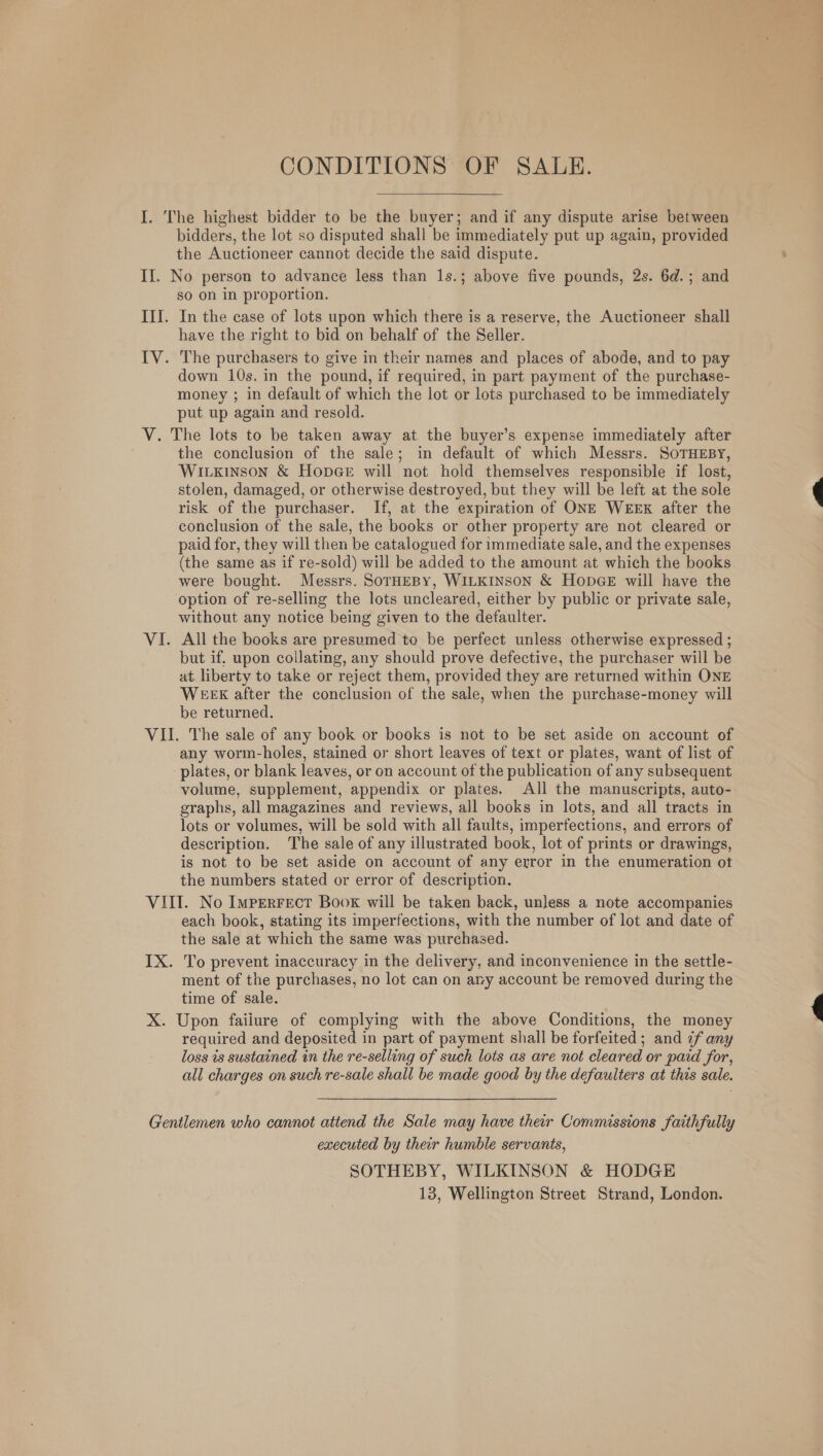 CONDITIONS OF SALE. I. The highest bidder to be the buyer; and if any dispute arise between bidders, the lot so disputed shall be immediately put up again, provided the Auctioneer cannot decide the said dispute. II. No person to advance less than 1s.; above five pounds, 2s. 6d.; and so on in proportion. III. In the case of lots upon which there is a reserve, the Auctioneer shall have the right to bid on behalf of the Seller. IV. The purchasers to give in their names and places of abode, and to pay down 10s. in the pound, if required, in part payment of the purchase- money ; in default of which the lot or lots purchased to be immediately put up again and resold. V. The lots to be taken away at the buyer’s expense immediately after the conclusion of the sale; in default of which Messrs. SoTHEBY, Wirxinson &amp; Hopce will not hold themselves responsible if lost, stolen, damaged, or otherwise destroyed, but they will be left at the sole risk of the purchaser. If, at the expiration of ONE WEEK after the conclusion of the sale, the books or other property are not cleared or paid for, they will then be catalogued for immediate sale, and the expenses (the same as if re-sold) will be added to the amount at which the books were bought. Messrs. SoTHEBY, WILKINSON &amp; HODGE will have the option of re-selling the lots uncleared, either by public or private sale, without any notice being given to the defaulter. VI. All the books are presumed to be perfect unless otherwise expressed ; but if, upon collating, any should prove defective, the purchaser will be at liberty to take or reject them, provided they are returned within ONE WEEK after the conclusion of the sale, when the purchase-money will be returned. VII. The sale of any book or books is not to be set aside on account of any worm-holes, stained or short leaves of text or plates, want of list of plates, or blank leaves, or on account of the publication of any subsequent volume, supplement, appendix or plates. All the manuscripts, auto- graphs, all magazines and reviews, all books in lots, and all tracts in lots or volumes, will be sold with all faults, imperfections, and errors of description. The sale of any illustrated book, lot of prints or drawings, is not to be set aside on account of any error in the enumeration ot the numbers stated or error of description. VIII. No Imperrect Boox will be taken back, unless a note accompanies each book, stating its imperfections, with the number of lot and date of the sale at which the same was purchased. IX. To prevent inaccuracy in the delivery, and inconvenience in the settle- ment of the purchases, no lot can on ary account be removed during the time of sale. X. Upon failure of complying with the above Conditions, the money required and deposited in part of payment shall be forfeited; and ¢f any loss is sustained in the re-selling of such lots as are not cleared or paid for, all charges on such re-sale shall be made good by the defaulters at this sale. Gentlemen who cannot attend the Sale may have their Commissions faithfully executed by their humble servants, SOTHEBY, WILKINSON &amp; HODGE 13, Wellington Street Strand, London.