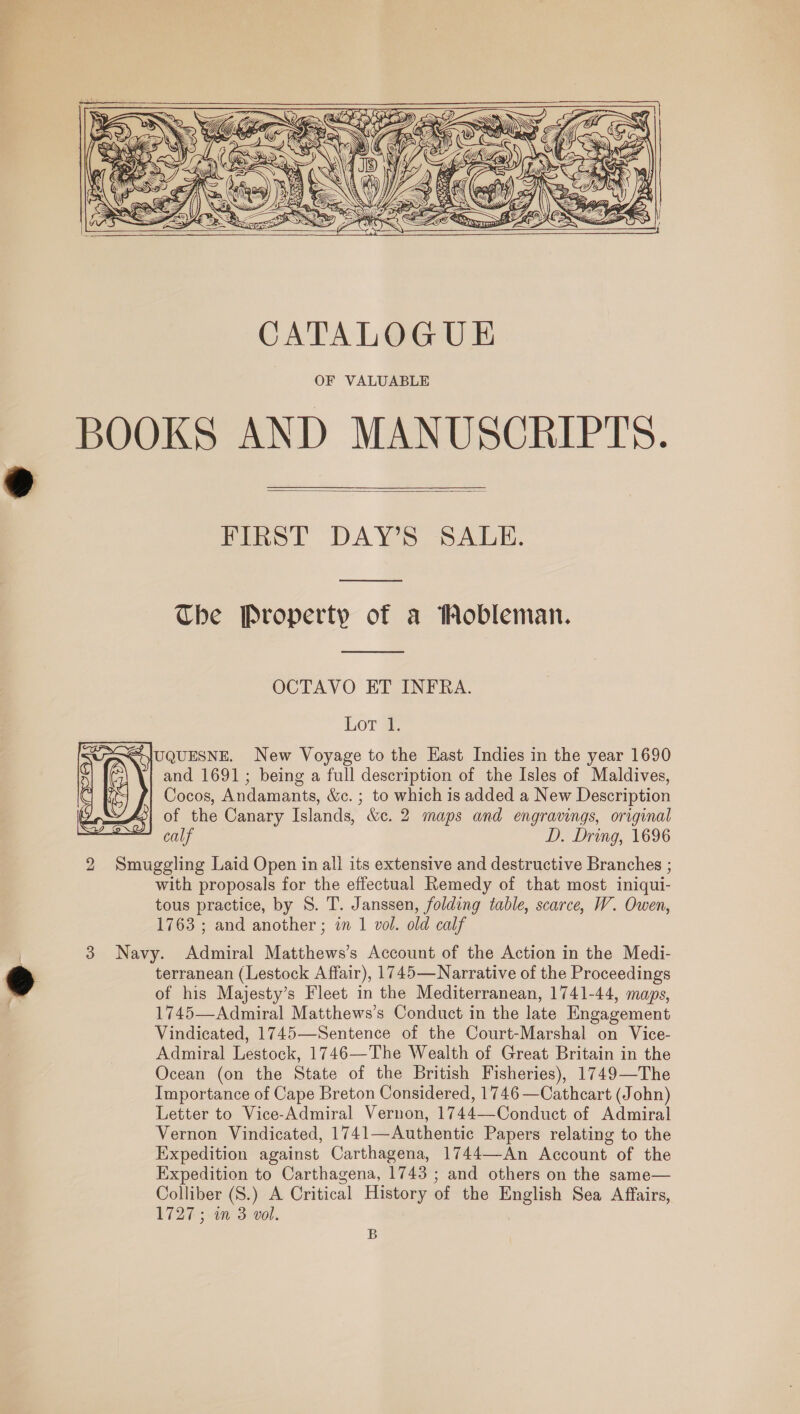    xX Yh, eR y J, fa Za) \ CA sue ‘      CATALOGUE OF VALUABLE BOOKS AND MANUSCRIPTS.  Fimol DAYS SALE. The Property of a Wobleman.  OCTAVO ET INFRA. Lor @, QoJUQUESNE. New Voyage to the Hast Indies in the year 1690 12 and 1691; being a full description of the Isles of Maldives,       ¢ Cocos, Andamants, &amp;c. ; to which is added a New Description Loss of the Canary Islands, &amp;c. 2 maps and engravings, original calf D. Dring, 1696 2 Smuggling Laid Open in all its extensive and destructive Branches ; with proposals for the effectual Remedy of that most iniqui- tous practice, by S. T. Janssen, folding table, scarce, W. Owen, 1763 ; and another ; in 1 vol. old calf 3 Navy. Admiral Matthews’s Account of the Action in the Medi- terranean (Lestock Affair), 1745—Narrative of the Proceedings of his Majesty’s Fleet in the Mediterranean, 1741-44, maps, 1745—Admiral Matthews’s Conduct in the late Engagement Vindicated, 1745—Sentence of the Court-Marshal on Vice- Admiral Lestock, 1746—The Wealth of Great Britain in the Ocean (on the State of the British Fisheries), 1749—The Importance of Cape Breton Considered, 1746 —Cathcart (John) Letter to Vice-Admiral Vernon, 1744—Conduct of Admiral Vernon Vindicated, 1741—Authentic Papers relating to the Expedition against Carthagena, 1744—-An Account of the Expedition to Carthagena, 1743 ; and others on the same— Colliber (S.) A Critical History of the English Sea Affairs, 1727; in 3 vol. B