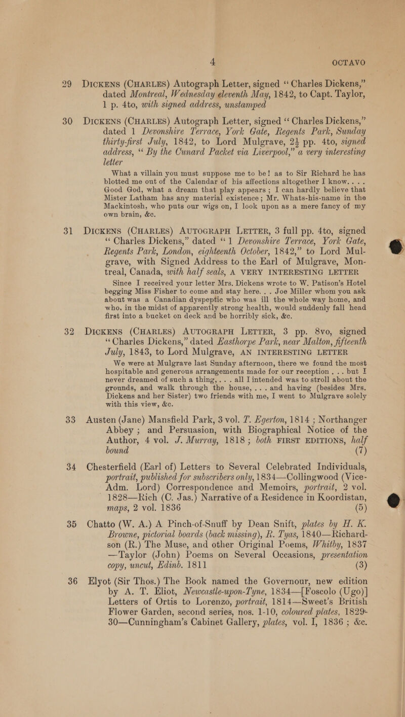 30 31 32 33 34 35 36 dated Montreal, Wednesday eleventh May, 1842, to Capt. Taylor, 1 p. 4to, with signed address, unstamped DICKENS (CHARLES) Autograph Letter, signed ‘‘ Charles Dickens,” dated 1 Devonshire Terrace, York Gate, Regents Park, Sunday thirty-first July, 1842, to Lord Mulgrave, 2} pp. 4to, signed address, ‘** By the Cunard Packet via Liverpool,” a very interesting letter What a villain you must suppose me to be! as to Sir Richard he has blotted me out of the Calendar of his affections altogether I know.... Good God, what a dream that play appears ; I can hardly believe that Mister Latham has any material existence; Mr. Whats-his-name in the Mackintosh, who puts our wigs on, I look upon as a mere fancy of my own brain, &amp;c. DICKENS (CHARLES) AUTOGRAPH LETTER, 3 full pp. 4to, signed ‘* Charles Dickens,” dated ‘‘ 1 Devonshire Terrace, York Gate, Regents Park, London, eighteenth October, 1842,” to Lord Mul- grave, with Signed Address to the Earl of Mulgrave, Mon- treal, Canada, with half seals, A VERY INTERESTING LETTER Since I received your letter Mrs. Dickens wrote to W. Patison’s Hotel begging Miss Fisher to come and stay here. . . Joe Miller whom you ask about was a Canadian dyspeptic who was ill the whole way home, and who, in the midst of apparently strong health, would suddenly fall head first into a bucket on deck and be horribly sick, &amp;c. DIcKENS (CHARLES) AUTOGRAPH LETTER, 3 pp. 8vo, signed ‘Charles Dickens,” dated Hasthorpe Park, near Malton, fifteenth July, 1843, to Lord Mulgrave, AN INTERESTING LETTER We were at Mulgrave last Sunday afternoon, there we found the most hospitable and generous arrangements made for our reception. .. but I never dreamed of such a thing,.. . all I intended was to stroll about the grounds, and walk through the house,...and having (besides Mrs. Dickens and her Sister) two friends with me, I went to Mulgrave solely with this view, &amp;c. Austen (Jane) Mansfield Park, 3 vol. 7. Hgerton, 1814 ; Northanger Abbey ; and Persuasion, with Biographical Notice of the Author, 4 vol. J. Murray, 1818; both FIRST EDITIONS, half bound (7) Chesterfield (Earl of) Letters to Several Celebrated Individuals, portratt, published for subscribers only, 1834—Collingwood (Vice- Adm. Lord) Correspondence and Memoirs, portrait, 2 vol. 1828—Rich (C. Jas.) Narrative of a Residence in Koordistan, maps, 2 vol. 1836 (5) Chatto (W. A.) A Pinch-of-Snuff by Dean Snift, plates by H. K. Browne, pictorial boards (back missing), Fk. Tyas, 1840—Richard- son (R.) The Muse, and other Original Poems, Whitby, 1837 —Taylor (John) Poems on Several Occasions, presentation copy, uncut, Hdinb. 1811 (3) Elyot (Sir Thos.) The Book named the Governour, new edition by A. T. Eliot, MNewcastle-upon-Tyne, 1834—| Foscolo (Ugo) | Letters of Ortis to Lorenzo, portrait, 1814—Sweet’s British Flower Garden, second series, nos. 1-10, colowred plates, 1829+ 30—Cunningham’s Cabinet Gallery, plates, vol. I, 1836; &amp;e.  