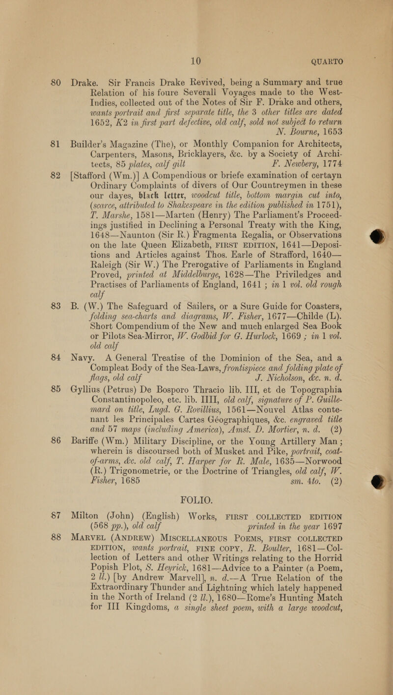 80 Drake. Sir Francis Drake Revived, being a Summary and true Relation of his foure Severall Voyages made to the West- Indies, collected out of the Notes of Sir F. Drake and others, wants portrait and first separate title, the 3 other titles are dated 1652, K2 in first part defectwe, old calf, sold not subject to return N. Bourne, 1653 82 83 84 85 86 87 88 Carpenters, Masons, Bricklayers, &amp;c. by a Society of Archi- tects, 85 plates, calf gilt FE, Newbery, 1774 [Stafford (Wm.)] A Compendious or briefe examination of certayn Ordinary Complaints of divers of Our Countreymen in these our dayes, black letter, woodcut title, bottom margin cut into, (scarce, attributed to Shakespeare in the edition published in 1751), T. Marshe, 1581—Marten (Henry) The Parliament’s Proceed- ings justified in Declining a Personal Treaty with the King, 1648—Naunton (Sir R.) Fragmenta Regalia, or Observations on the late Queen Elizabeth, FIRST EDITION, 1641—Deposi- tions and Articles against Thos. Earle of Strafford, 1640— Raleigh (Sir W.) The Prerogative of Parliaments in England Proved, printed at Middelburge, 1628—The Priviledges and Practises of Parliaments of England, 1641 ; in 1 vol. old rough calf B. (W.) The Safeguard of Sailers, or a Sure Guide for Coasters, folding sea-charts and diagrams, W. Fisher, 1677—Childe (L). Short Compendium of the New and much enlarged Sea Book or Pilots Sea-Mirror, W. Godbid for G. Hurlock, 1669 ; in 1 vol. old calf Navy. A General Treatise of the Dominion of the Sea, and a Compleat Body of the Sea-Laws, frontispiece and folding plate of flags, old calf J. Nicholson, de. n. d. Gyllius (Petrus) De Bosporo Thracio lib. III, et de Topographia Constantinopoleo, ete. lib. IIII, old calf, signature of P. Guille- mard on title, Lugd. G. Rovillius, 1561—Nouvel Atlas conte- nant les Principales Cartes Géographiques, &amp;c. engraved title and 57 maps (including America), Amst. D. Mortier, n.d. (2) Bariffe (Wm.) Military Discipline, or the Young Artillery Man ; wherein is discoursed both of Musket and Pike, portrait, coat- of-arms, de. old calf, T. Harper for R. Male, 1635—Norwood (R.) Trigonometrie, or the Doctrine of Triangles, old calf, W. Fisher, 1685 sm. 4to. (2) FOLIO. Milton (John) (English) Works, FIRST .COLLECTED EDITION (568 pp.), old calf printed in the year 1697 MARVEL (ANDREW) MISCELLANEOUS POEMS, FIRST COLLECTED EDITION, wants portrait, FINE COPY, Ff. Boulter, 1681—Col- lection of Letters and other Writings relating to the Horrid Popish Plot, 8. Heyrick, 1681—-Advice to a Painter (a Poem, 2 U.) [by Andrew Marvell], n. d.—A True Relation of the Extraordinary Thunder and Lightning which lately happened in the North of Ireland (2 7/.), 1680—Rome’s Hunting Match for III Kingdoms, a single sheet poem, with a large woodcut,  