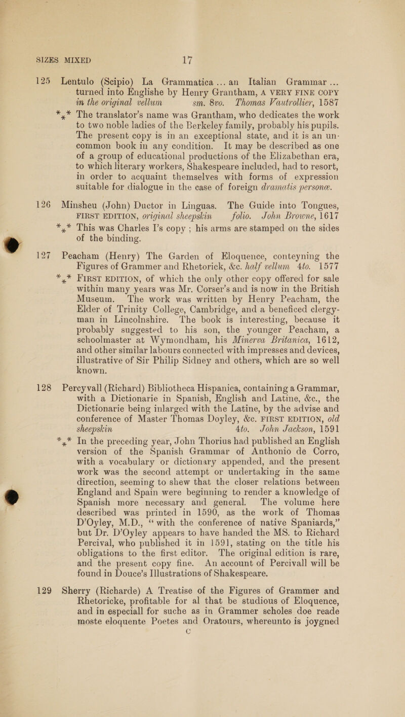 turned into Englishe by Henry Grantham, A VERY FINE COPY im the original vellum sm. 8vo. Thomas Vautrollier, 1587 The translator’s name was Grantham, who dedicates the work to two noble ladies of the Berkeley family, probably his pupils. The present copy is in an exceptional state, and it is an un- common book in any condition. It may be described as one of a group of educational productions of the Elizabethan era, to which literary workers, Shakespeare included, had to resort, in order to acquaint themselves with forms of expression suitable for dialogue in the case of foreign dramatis persone. kk * ° FIRST EDITION, original sheepskin folio. John Browne, 1617 This was Charles I’s copy ; his arms are stamped on the sides of the binding. Figures of Grammer and Rhetorick, &amp;c. half vellum 4to. 1577 within many years was Mr. Corser’s and is now in the British Museum. The work was written by Henry Peacham, the Elder of Trinity College, Cambridge, and a beneficed clergy- man in Lincolnshire. The book is interesting, because it probably suggested to his son, the younger Peacham, a schoolmaster at Wymondham, his Minerva Britanica, 1612, and other similar labours connected with impresses and devices, eis es of Sir Philip Sidney and others, which are so well nown. with a Dictionarie in Spanish, English and Latine, &amp;c., the Dictionarie being inlarged with the Latine, by the advise and conference of Master Thomas Doyley, &amp;c. FIRST EDITION, old sheepskin 4to. John Jackson, 1591 In the preceding year, John Thorius had published an English version of the Spanish Grammar of Anthonio de Corro, with a vocabulary or dictionary appended, and the present work was the second attempt or undertaking in the same direction, seeming to shew that the closer relations between England and Spain were beginning to render a knowledge of Spanish more necessary and general. The volume here described was printed in 1590, as the work of Thomas D’Oyley, M.D., ‘‘ with the conference of native Spaniards,” but Dr. D’Oyley appears to have handed the MS. to Richard Percival, who published it in 1591, stating on the title his obligations to the first editor. The original edition is rare, and the present copy fine. An account of Percivall will be found in Douce’s Illustrations of Shakespeare. Rhetoricke, profitable for al that be studious of Eloquence, and in especiall for suche as in Grammer scholes doe reade moste eloquente Poetes and Oratours, whereunto is joygned