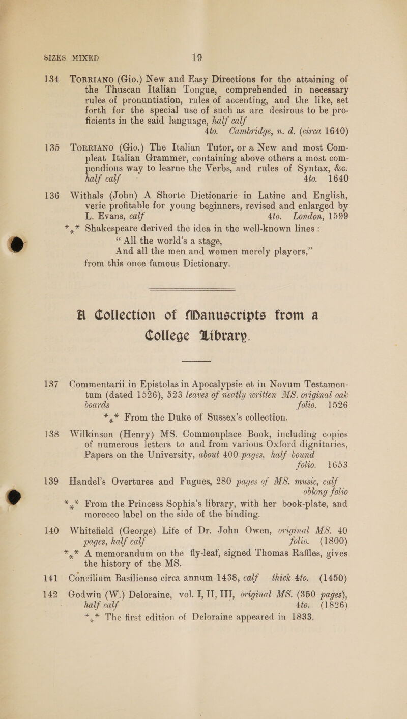  SIZES. MIXED 19 134 TorRIANO (Gio.) New and Easy Directions for the attaining of the Thuscan Italian Tongue, comprehended in necessary rules of pronuntiation, rules of accenting, and the like, set forth for the special use of such as are desirous to be pro- ficients in the said language, half calf 4to. Cambridge, n. d. (circa 1640) 135 ToRRIANO (Gio.) The Italian Tutor, or a New and most Com- pleat Italian Grammer, containing above others a most com- pendious way to learne the Verbs, and rules of Syntax, &amp;c. half calf 4to. 1640 136 Withals (John) A Shorte Dictionarie in Latine and English, verie profitable for young beginners, revised and enlarged by L. Evans, calf 4to. London, 1599 *.* Shakespeare derived the idea in the well-known lines : ‘All the world’s a stage, And all the men and women merely players,” from this once famous Dictionary. H Collection of Manuscripts from a College Dibrary. 137 Commentarii in Epistolas in Apocalypsie et in Novum Testamen- tum (dated 1526), 523 leaves of neatly written MS. original oak boards folio. 1526 *, * From the Duke of Sussex’s collection. 138 Wilkinson (Henry) MS. Commonplace Book, including copies of numerous letters to and from various Oxford dignitaries, Papers on the University, about 400 pages, half bound folio. 1653 139 Handel’s Overtures and Fugues, 280 pages of MS. music, calf oblong folio *.* From the Princess Sophia’s library, with her book-plate, and morocco label on the side of the binding. 140 Whitefield (George) Life of Dr. John Owen, original MS. 40 pages, half calf folio. (1800) *.* A memorandum on the fly-leaf, signed Thomas Raffles, gives the history of the MS. 141 Concilium Basiliense circa annum 1438, calf thick 4to. (1450) 142 Godwin (W.) Deloraine, vol. I, If, III, original MS. (350 pages), : half calf 4to. (1826) *. * The first edition of Deloraine appeared in 1833.