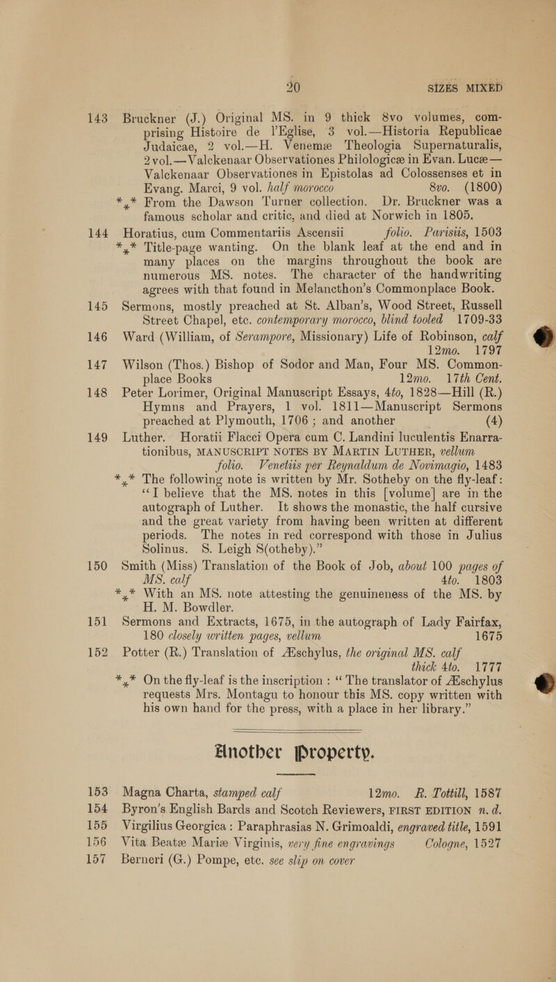 143. Bruckner (J.) Original MS. in 9 thick 8vo volumes, com- prising Histoire de ’Eglise, 3 vol.—Historia Republicae Judaicae, 2 vol.—H. Veneme Theologia Supernaturalis, 2 vol.—Valckenaar Observationes Philologicee in Evan. Luce— Valckenaar Observationes in Epistolas ad Colossenses et in Evang. Marci, 9 vol. half morocco 8vo. (1800) *.* From the Dawson Turner collection. Dr. Bruckner was a famous scholar and critic, and died at Norwich in 1805. 144 Horatius, cum Commentariis Ascensii folio. Parisus, 1503 *,* Title-page wanting. On the blank leaf at the end and in many places on the margins throughout the book are numerous MS. notes. The character of the handwriting agrees with that found in Melancthon’s Commonplace Book. 145 Sermons, mostly preached at St. Alban’s, Wood Street, Russell Street Chapel, etc. contemporary morocco, blind tooled 1709-33 146 Ward (William, of Serampore, Missionary) Life of Robinson, calf  12mo. 1797 147 Wilson (Thos.) Bishop of Sodor and Man, Four MS. Common- place Books 12mo. 17th Cent. 148 Peter Lorimer, Original Manuscript Essays, 4¢0, 1828—Hill (R.) Hymns and Prayers, 1 vol. 1811—Manuscript Sermons preached at Plymouth, 1706 ; and another (4) 149 Luther. Horatii Flacci Opera cum C. Landini luculentis Enarra- tionibus, MANUSCRIPT NOTES BY MARTIN LUTHER, vellum folio. Venetus per Reynaldum de Novimagio, 1483 *,* The following note is written by Mr. Sotheby on the fly-leaf: ‘“T believe that the MS. notes in this [volume] are in the autograph of Luther. It shows the monastic, the half cursive and the great variety from having been written at different periods. The notes in red correspond with those in Julius Solinus. 8S. Leigh S(otheby).” 150 Smith (Miss) Translation of the Book of Job, about 100 pages of MS. calf 4to. 1803 *,* With an MS. note attesting the genuineness of the MS. by ~H. M. Bowdler. 151 Sermons and Extracts, 1675, in the autograph of Lady Fairfax, 180 closely written pages, vellum 1675 152 Potter (R.) Translation of Auschylus, the original MS. calf thick 4to. 1777 *,* On the fly-leaf is the inscription : “ The translator of Aischylus requests Mrs. Montagu to honour this MS. copy written with his own hand for the press, with a place in her library.”    Another Property. 153 Magna Charta, stamped calf 12mo. &amp;. Tottill, 1587 154 Byron’s English Bards and Scotch Reviewers, FIRST EDITION n. d. 155 Virgilius Georgica : Paraphrasias N. Grimoaldi, engraved title, 1591 156 Vita Beate Mariz Virginis, very fine engravings Cologne, 1527 157 Berneri (G.) Pompe, ete. see slip on cover