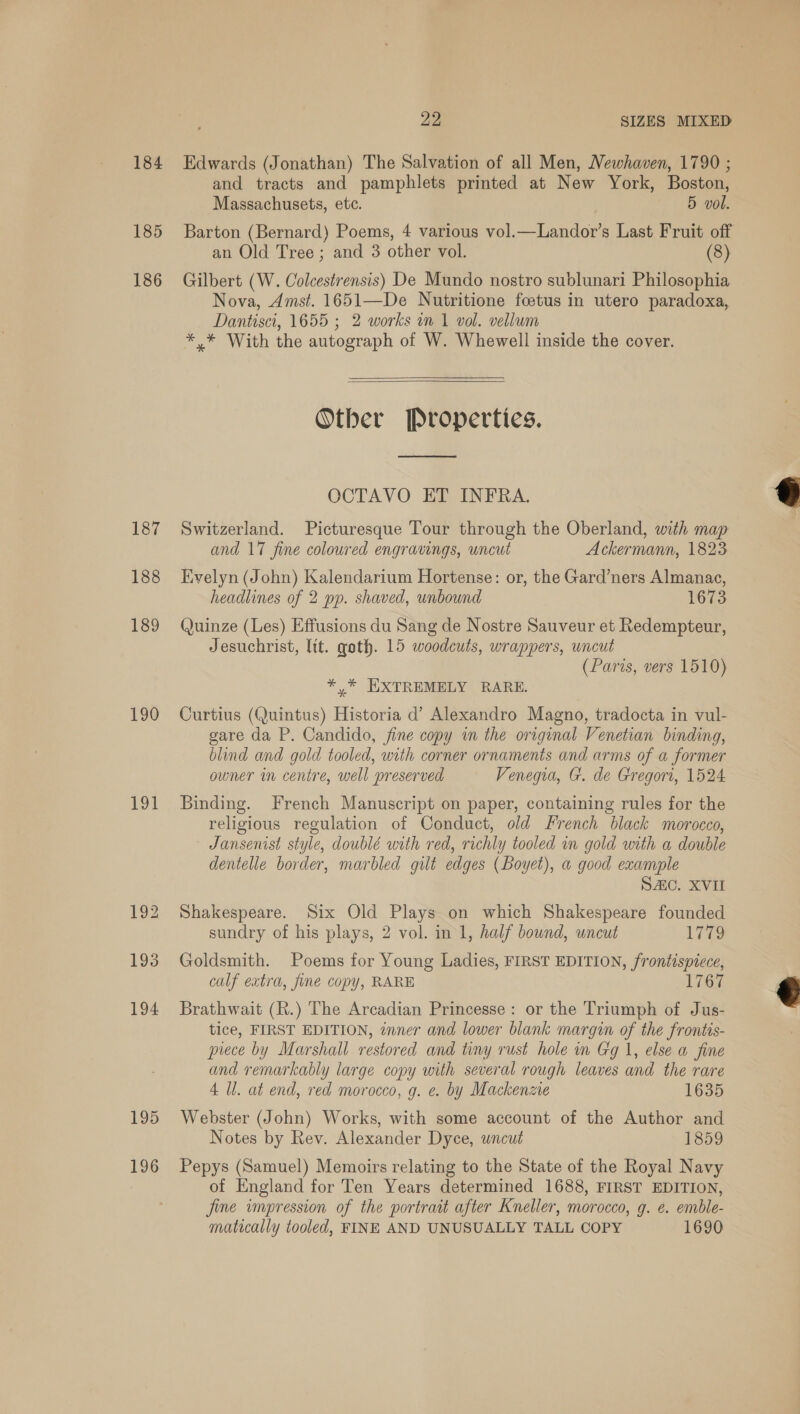 184 Edwards (Jonathan) The Salvation of all Men, Newhaven, 1790 ; and tracts and pamphlets printed at New York, Boston, Massachusets, ete. 5 vol. 185 Barton (Bernard) Poems, 4 various vol.—Landor’s Last Fruit off an Old Tree; and 3 other vol. 186 Gilbert (W. Colcestrensis) De Mundo nostro sublunari Philosophia Nova, Amst. 1651—De Nutritione fcetus in utero paradoxa, Dantisci, 1655 ; 2 works in 1 vol. vellum *,* With the autograph of W. Whewell inside the cover. Other Propertics.  OCTAVO ET INFRA. E 187 Switzerland. Picturesque Tour through the Oberland, with map and 17 fine coloured engravings, uncut Ackermann, 1823 188 Evelyn (John) Kalendarium Hortense: or, the Gard’ners Almanac, headlines of 2 pp. shaved, unbound 1673 189 Quinze (Les) Effusions du Sang de Nostre Sauveur et Redempteur, Jesuchrist, lit. goth. 15 woodcuts, wrappers, uncut (Paris, vers 1510) *,* EXTREMELY RARE. 190 Curtius (Quintus) Historia d’ Alexandro Magno, tradocta in vul- gare da P. Candido, fine copy in the original Venetian binding, blind and gold tooled, with corner ornaments and arms of a former owner in centre, well preserved Venegia, G. de Gregori, 1524 191 Binding. French Manuscript on paper, containing rules for the religious regulation of Conduct, old French black morocco, Jansenist style, doublé with red, richly tooled in gold with a double dentelle border, marbled gilt edges (Boyet), a good example SAC. XVI 192 Shakespeare. Six Old Plays on which Shakespeare founded sundry of his plays, 2 vol. in 1, half bound, uncut 1779 193 Goldsmith. Poems for Young Ladies, FIRST EDITION, frontispiece, calf extra, fine copy, RARE 1767  194 Brathwait (R.) The Arcadian Princesse: or the Triumph of Jus- tice, FIRST EDITION, inner and lower blank margin of the frontis- piece by Marshall restored and tiny rust hole in Gg 1, else a fine and remarkably large copy with several rough leaves and the rare 4 Ul. at end, red morocco, g. e. by Mackenzie 1635 195 Webster (John) Works, with some account of the Author and Notes by Rev. Alexander Dyce, wnceut 1859 196 Pepys (Samuel) Memoirs relating to the State of the Royal Navy of England for Ten Years determined 1688, FIRST EDITION, fine impression of the portrait after Kneller, morocco, g. e. emble- matically tooled, FINE AND UNUSUALLY TALL COPY 1690